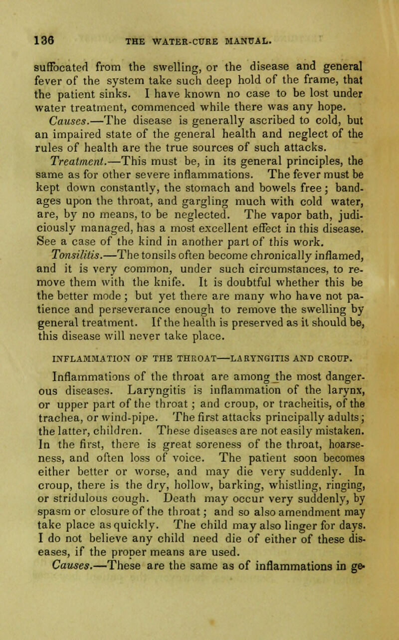 suffocated from the swelling, or the disease and general fever of the system take such deep hold of the frame, that the patient sinks. I have known no case to he lost under water treatment, commenced while there was any hope. Causes.—The disease is generally ascribed to cold, but an impaired state of the general health and neglect of the rules of health are the true sources of such attacks. Treatment.—This must be, in its general principles, the same as for other severe inflammations. The fever must be kept down constantly, the stomach and bowels free ; band- ages upon the throat, and gargling much with cold water, are, by no means, to be neglected. The vapor bath, judi- ciously managed, has a most excellent effect in this disease. See a case of the kind in another part of this work. Tansilitis.—The tonsils often become chronically inflamed, and it is very common, under such circumstances, to re- move them with the knife. It is doubtful whether this be the better mode; but yet there are many who have not pa- tience and perseverance enough to remove the swelling by general treatment. If the health is preserved as it should be, this disease will never take place. INFLAMMATION OF THE THROAT LARYNGITIS AND CROUP. Inflammations of the throat are among Jhe most danger- ous diseases. Laryngitis is inflammation of the larynx, or upper part of the throat; and croup, or tracheitis, of the trachea, or wind-pipe. The first attacks principally adults; the latter, children. These diseases are not easily mistaken. In the first, there is great soreness of the throat, hoarse- ness, and often loss of voice. The patient soon becomes either better or worse, and may die very suddenly. In croup, there is the dry, hollow, barking, whistling, ringing, or stridulous cough. Death may occur very suddenly, by spasm or closure of the throat; and so also amendment may take place as quickly. The child may also linger for days. I do not believe any child need die of either of these dis- eases, if the proper means are used. Causes.—These are the same as of inflammations in ge-