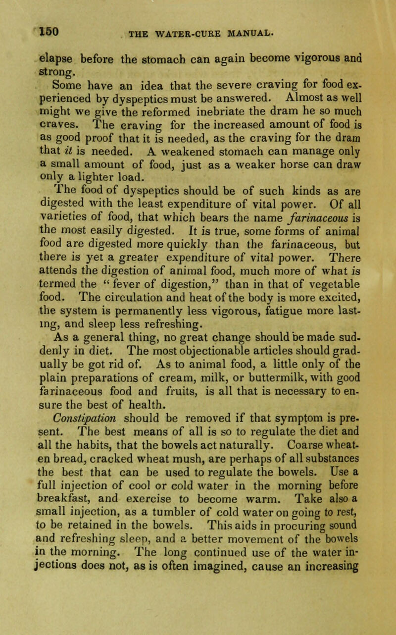 elapse before the stomach can again become vigorous and strong. Some have an idea that the severe craving for food ex- perienced by dyspeptics must be answered. Almost as well might we give the reformed inebriate the dram he so much craves. The craving for the increased amount of food is as good proof that it is needed, as the craving for the dram that it is needed. A weakened stomach can manage only a small amount of food, just as a weaker horse can draw only a lighter load. The food of dyspeptics should be of such kinds as are digested with the least expenditure of vital power. Of all varieties of food, that which bears the name farinaceous is the most easily digested. It is true, some forms of animal food are digested more quickly than the farinaceous, but there is yet a greater expenditure of vital power. There attends the digestion of animal food, much more of what is termed the  fever of digestion, than in that of vegetable food. The circulation and heat of the body is more excited, the system is permanently less vigorous, fatigue more last- ing, and sleep less refreshing. As a general thing, no great change should be made sud- denly in diet. The most objectionable articles should grad- ually be got rid of. As to animal food, a little only of the plain preparations of cream, milk, or buttermilk, with good farinaceous food and fruits, is all that is necessary to en- sure the best of health. Constipation should be removed if that symptom is pre- sent. The best means of all is so to regulate the diet and all the habits, that the bowels act naturally. Coarse wheat- en bread, cracked wheat mush, are perhaps of all substances the best that can be used to regulate the bowels. Use a full injection of cool or cold water in the morning before breakfast, and exercise to become warm. Take also a small injection, as a tumbler of cold water on going to rest, to be retained in the bowels. This aids in procuring sound and refreshing sleep, and a better movement of the bowels in the morning. The long continued use of the water in- jections does not, as is often imagined, cause an increasing