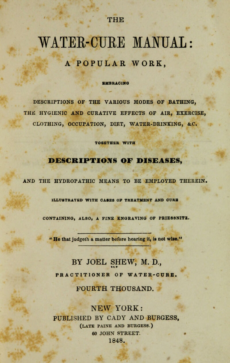 THE WATER-CURE MANUAL: A POPULAR WORK, EHBRACIXO DESCRIPTIONS OF THE VARIOUS MODES OF BATHING, THE HYGIENIC AND CURATIVE EFFECTS OF AIR, EXERCISE, CLOTHING, OCCUPATION, DIET, WATER-DRINKING, &C. TOGETHER WITH DESCRIPTIONS OF DISEASES, AND THE HYDROPATHIC MEANS TO BE EMPLOYED THEREIN. ILLUSTRATED WITH CAMS OP TREATMENT AND CURB CONTAINING, ALSO, A FINE ENGRAVING OF PRIESSNITZ. 11 He that judgeth a matter before hearing it, is not wise.' BY JOEL SHEW, M. D., PRACTITIONER OF WATER-CURB. FOURTH THOUSAND. NEW YORK: PUBLISHED BY CADY AND BUBGESS, (LATE PAINE AND BORGESS.) 60 JOHN STREET. 1848.