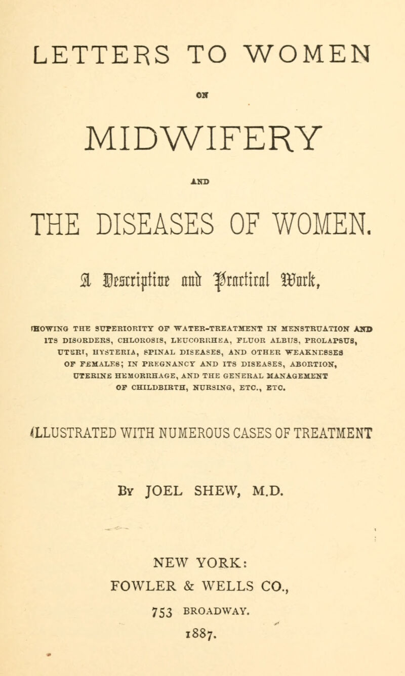 LETTERS TO WOMEN OH MIDWIFERY THE DISEASES OF WOMEN. a IteriptiuB mft ^ntrtirnl Stork, fHOWTNG THE SUPERIORITY OP WATER-TREATMENT IN MENSTRUATION AI ITS DISORDERS, CHLOROSIS, LEUCORUHEA, FLUOR ALBUS, PROLAPSU8, UTERT, HYSTERIA, SPINAL DISEASES, AND OTHER WEAKNESSES or females; in pregnanct and its diseases, abortion, UTERINE HEMORRHAGE, AND THE GENERAL MANAGEMENT OF CHILDBIRTH, NURSING, ETC., ETC. ILLUSTRATED WITH NUMEROUS CASES OF TREATMENT By JOEL SHEW, M.D. NEW YORK: FOWLER & WELLS CO., 753 BROADWAY. 1887.