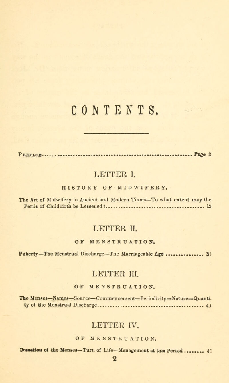 CONTENTS. Pbeface Ptgu 2 LETTER I. HISTORY OF MIDWIFERT. The Art cf Midwifery in Ancient and Modern Times—To what extent may the Peril* of Childbirth be Lessened? Hi LETTER II. OF MENSTRUATION. Puberty—The Menstrual Discharge—The Marriageable Age 3^ LETTER HI. OF MENSTRUATION. The Menses—Names—Source—Commencement—Periodicity—Nature—Quanti- ty of the Menstrual Discharge 4 j LETTER IV. OF MENSTRUATION. of the Menses—Tun: of Life—Management at this Period 41 2