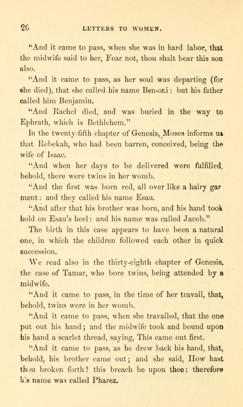 And it came to pass, when she was in hard labor, that the midwife said to her, Fear not, thou shalt bear this son also. And it came to pass, as her soul was departing (for she died), that she called his name Ben-oni: but his father called him Benjamin. And Rachel died, and was buried in the way to Ephrath, which is Bethlehem. In the twenty-fifth chapter of Genesis, Moses informs u» that Rebekah, who had been barren, conceived, being the wife of Isaac. And when her days to be delivered were fulfilled, behold, there were twins in her womb. And the first was born red, all over like a hairy gar ment: and they called his name Esau. And after that his brother was born, and his hand took hold on Esau's heel: and his name was called Jacob. The birth in this case appears to have been a natural one, in which the children followed each other in quick succession. We read also in the thirty-eighth chapter of Genesis, the case of Tamar, who bore twins, being attended by a midwife. And it came to pass, in the time of her travail, that, behold, twins were in her womb. And it came to pass, when she travailed, that the one put out his hand; and the midwife took and bound upon his hand a scarlet thread, saying, This came out first. And it came to pass, as he drew back his hand, that> behold, his brother came out; and she said, How hast thou broken forth? this breach be upon thee: therefore h.s name was called Pharez.