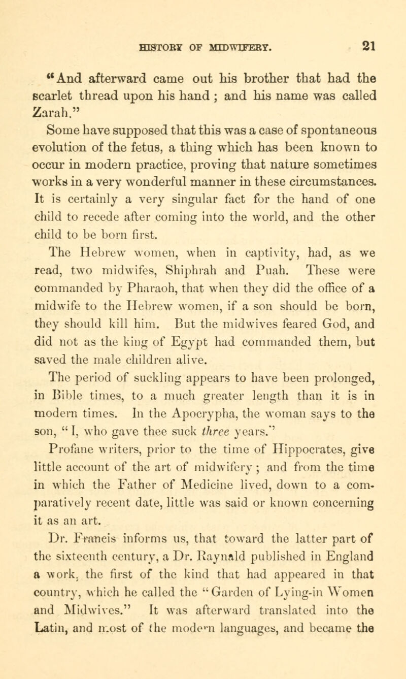 And afterward came out his brother that had the scarlet thread upon his hand ; and his name was called Zarah. Some have supposed that this was a case of spontaneous evolution of the fetus, a thing which has been known to occur in modern practice, proving that nature sometimes works in a very wonderful manner in these circumstances. It is certainly a very singular fact for the hand of one child to recede after coming into the world, and the other child to be born first. The Hebrew women, when in captivity, had, as we read, two midwifes, Shiphrah and Puah. These were commanded by Pharaoh, that when they did the office of a midwife to the Hebrew women, if a son should be born, they should kill him. But the mid wives feared God, and did not as the king of Egypt had commanded them, but saved the male children alive. The period of suckling appears to have been prolonged, in Bible times, to a much greater length than it is in modern times. In the Apocrypha, the woman says to the son,  I, who gave thee suck three years.*' Profane writers, prior to the time of Hippocrates, give little account of the art of midwifery ; and from the time in which the Father of Medicine lived, down to a com. paratively recent date, little was said or known concerning it as an art. Dr. Francis informs us, that toward the latter part of the sixteenth century, a Dr. Raynald published in England a work, the first of the kind that had appeared in that country, which he called the Garden of Lying-in Women and Mid wives. It was afterward translated into the Latin, and most of the modem languages, and became the
