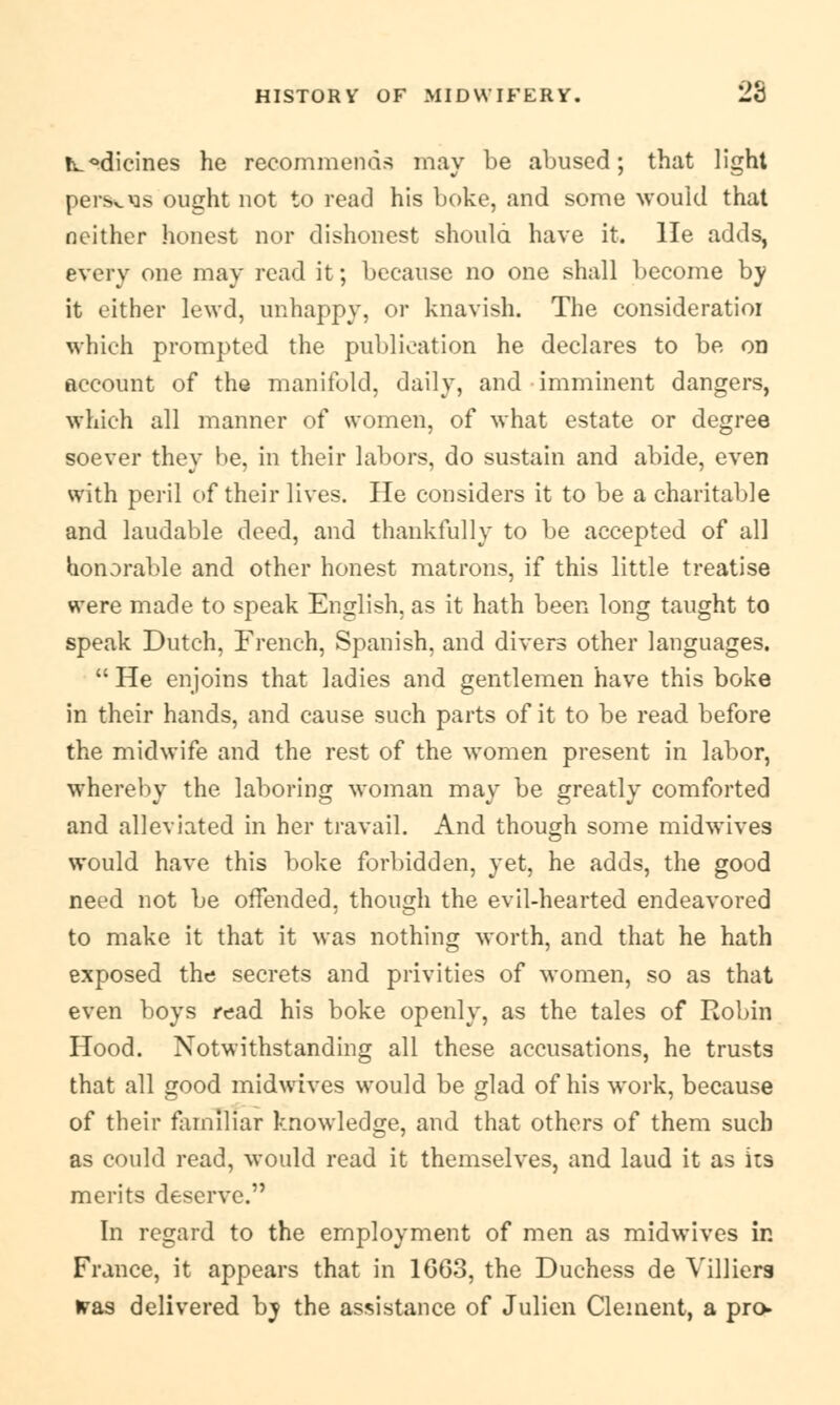 tv.°dicines he recommends may be abused; that light perscXis ought not to read his boke, and some would that neither honest nor dishonest should have it. lie adds, every one may read it; because no one shall become by it either lewd, unhappy, or knavish. The consideratioi which prompted the publication he declares to be on account of the manifold, daily, and imminent dangers, which all manner of women, of what estate or degree soever they be, in their labors, do sustain and abide, even with peril of their lives. He considers it to be a charitable and laudable deed, and thankfully to be accepted of all honorable and other honest matrons, if this little treatise were made to speak English, as it hath been long taught to speak Dutch, French, Spanish, and divers other languages. He enjoins that ladies and gentlemen have this boke in their hands, and cause such parts of it to be read before the midwife and the rest of the women present in labor, whereby the laboring woman may be greatly comforted and alleviated in her travail. And though some midwives would have this boke forbidden, yet, he adds, the good need not be offended, though the evil-hearted endeavored to make it that it was nothing worth, and that he hath exposed the secrets and privities of women, so as that even boys read his boke openly, as the tales of Robin Hood. Notwithstanding all these accusations, he trusts that all good midwives would be glad of his work, because of their familiar knowledge, and that others of them such as could read, would read it themselves, and laud it as its merits deserve. In regard to the employment of men as midwives in France, it appears that in 1GG3, the Duchess de Villiers w&s delivered by the assistance of Julicn Clement, a pro-