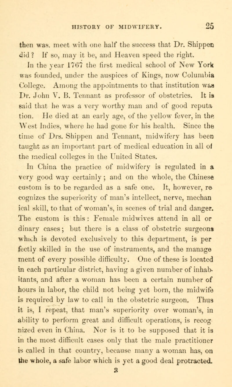 then was. meet with one half the success that Dr. Shippen did? If so, may it be, and Heaven speed the right. In the year 1767 the first medical school of New York was founded, under the auspices of Kings, now Columbia College. Among the appointments to that institution was Dr. John V. B. Tennant as professor of obstetrics. It is said that he was a very worthy man and of good reputa tion. He died at an early age, of the yellow fever, in the West Indies, where he had gone for his health. Since the time of Drs. Shippen and Tennant, midwifery has been taught as an important part of medical education in all of the medical colleges in the United States. In China the practice of midwifery is regulated in a very good way certainly; and on the whole, the Chinese custom is to be regarded as a safe one. It, however, re cognizes the superiority of man's intellect, nerve, mechan ical skill, to that of woman's, in scenes of trial and danger. The custom is this : Female midwives attend in all or dinary cases; but there is a class of obstetric surgeons which is devoted exclusively to this department, is per fectly skilled in the use of instruments, and the manage ment of every possible difficulty. One of these is located in each particular district, having a given number of inhab- itants, and after a woman has been a certain number of hours in labor, the child not being yet born, the midwife is required by law to call in the obstetric surgeon. Thus it is, I repeat, that man's superiority over woman's, in ability to perform great and difficult operations, is recog nized even in China. Nor is it to be supposed that it is in the most difficult cases only that the male practitioner is called in that country, beeause many a woman has, on Ihe whole, a safe labor which is yet a good deal protracted.
