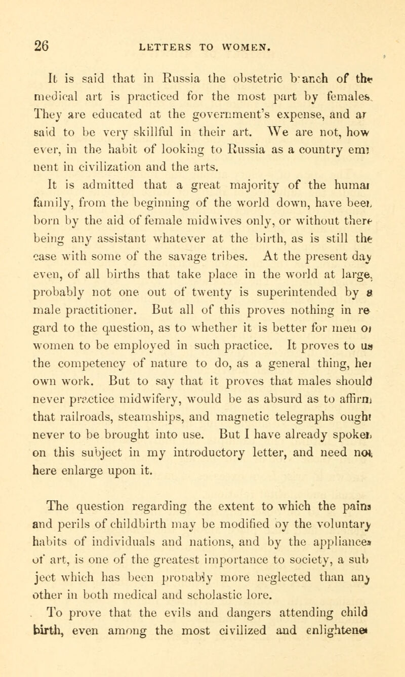 It is said that in Russia the obstetric branch of th* medical art is practiced for the most part by females. They are educated at the government's expense, and ar said to be very skillful in their art. We are not, how ever, in the habit of looking to Russia as a country em? nent in civilization and the arts. It is admitted that a great majority of the humai family, from the beginning of the world down, have beei, born by the aid of female mid wives only, or without there being any assistant whatever at the birth, as is still the case with some of the savage tribes. At the present day even, of all births that take place in the wrorld at large, probably not one out of twenty is superintended by & male practitioner. But all of this proves nothing in re gard to the question, as to whether it is better for meu 01 women to be employed in such practice. It proves to us the competency of nature to do, as a general thing, hei own work. But to say that it proves that males should never practice midwifery, would be as absurd as to affirm that railroads, steamships, and magnetic telegraphs ought never to be brought into use. But I have already spokei. on this subject in my introductory letter, and need no*; here enlarge upon it. The question regarding the extent to wThich the pains and perils of childbirth may be modified oy the voluntary habits of individuals and nations, and by the appliances ot' art, is one of the greatest importance to society, a sub ject which has been prooabiy more neglected than an^ other in both medical and scholastic lore. To prove that the evils and dangers attending child birth, even among the most civilized and enlightens