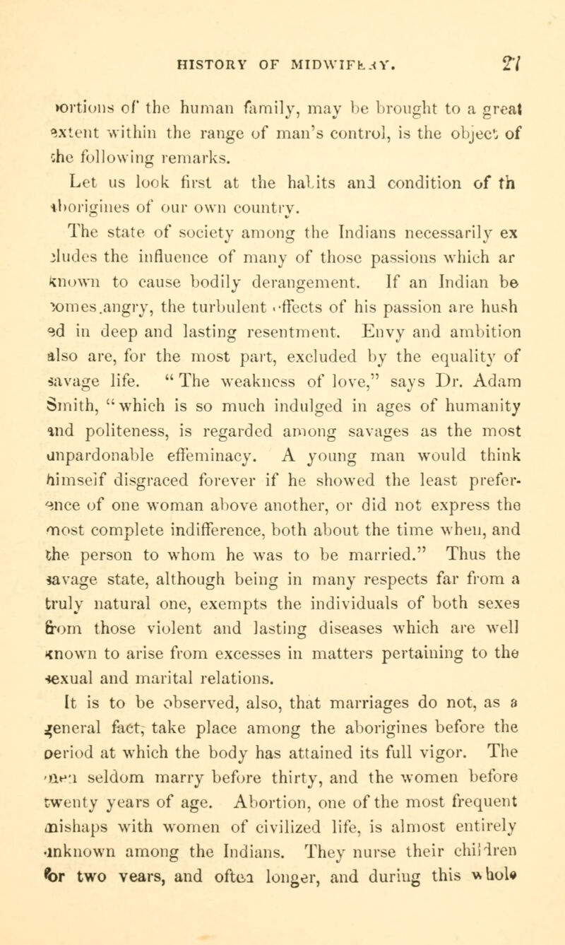 tortious of the human family, may be brought to a great extent within the range of man's control, is the object of she following remarks. Let us look first at the habits and condition of th tborigines of our own country. The state of society among the Indians necessarily ex eludes the influence of many of those passions which ar Known to cause bodily derangement. If an Indian be X)mes.angry, the turbulent .-ffeets of his passion are hush <id in deep and lasting resentment. Envy and ambition also are, for the most part, excluded by the equality of savage life.  The weakness of love, says Dr. Adam Smith, which is so much indulged in ages of humanity ind politeness, is regarded among savages as the most unpardonable effeminacy. A young man would think himself disgraced forever if he showed the least prefer- ence of one woman above another, or did not express the most complete indifference, both about the time when, and the person to whom he was to be married. Thus the savage state, although being in many respects far from a truly natural one, exempts the individuals of both sexes from those violent and lasting diseases which are well <nown to arise from excesses in matters pertaining to the sexual and marital relations. It is to be observed, also, that marriages do not, as a general fact, take place among the aborigines before the oeriod at which the body has attained its full vigor. The 'iie'i seldom marry before thirty, and the women before twenty years of age. Abortion, one of the most frequent mishaps with women of civilized life, is almost entirely •mknown among the Indians. They nurse their children <br two vears, and oftca longer, and duriug this uhole
