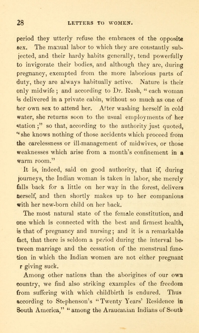 period they utterly refuse the embraces of the opposite sex. The manual labor to which they are constantly sub- jected, and their hardy habits generally, tend powerfully to invigorate their bodies, and although they are, during pregnancy, exempted from the more laborious parts of duty, they are always habitually active. Nature is their only midwife ; and according to Dr. Rush,  each woman is delivered in a private cabin, without so much as one of her own sex to attend her. After washing herself in cold water, she returns soon to the usual employments of her station ; so that, according to the authority just quoted, u she knows nothing of those accidents which proceed from the carelessness or ill-management of midwives, or those weaknesses which arise from a month's confinement in a warm room. It is, indeed, said on good authority, that if, during journeys, the Indian woman is taken in labor, she merely falls back for a little on her way in the forest, delivers nerself, and then shortly makes up to her companions with her new-born child on her back. The most natural state of the female constitution, and one which is connected with the best and firmest health, is that of pregnancy and nursing; and it is a remarkable fact, that there is seldom a period during the interval be- tween marriage and the cessation of the menstrual func- tion in which the Indian women are not either pregnant r giving suck. Among other nations than the aborigines of our own country, we find also striking examples of the freedom from suffering with which childbirth is endured. Thus according to Stephenson's Twenty Years' Residence in South America,  among the Araucanian Indians of South