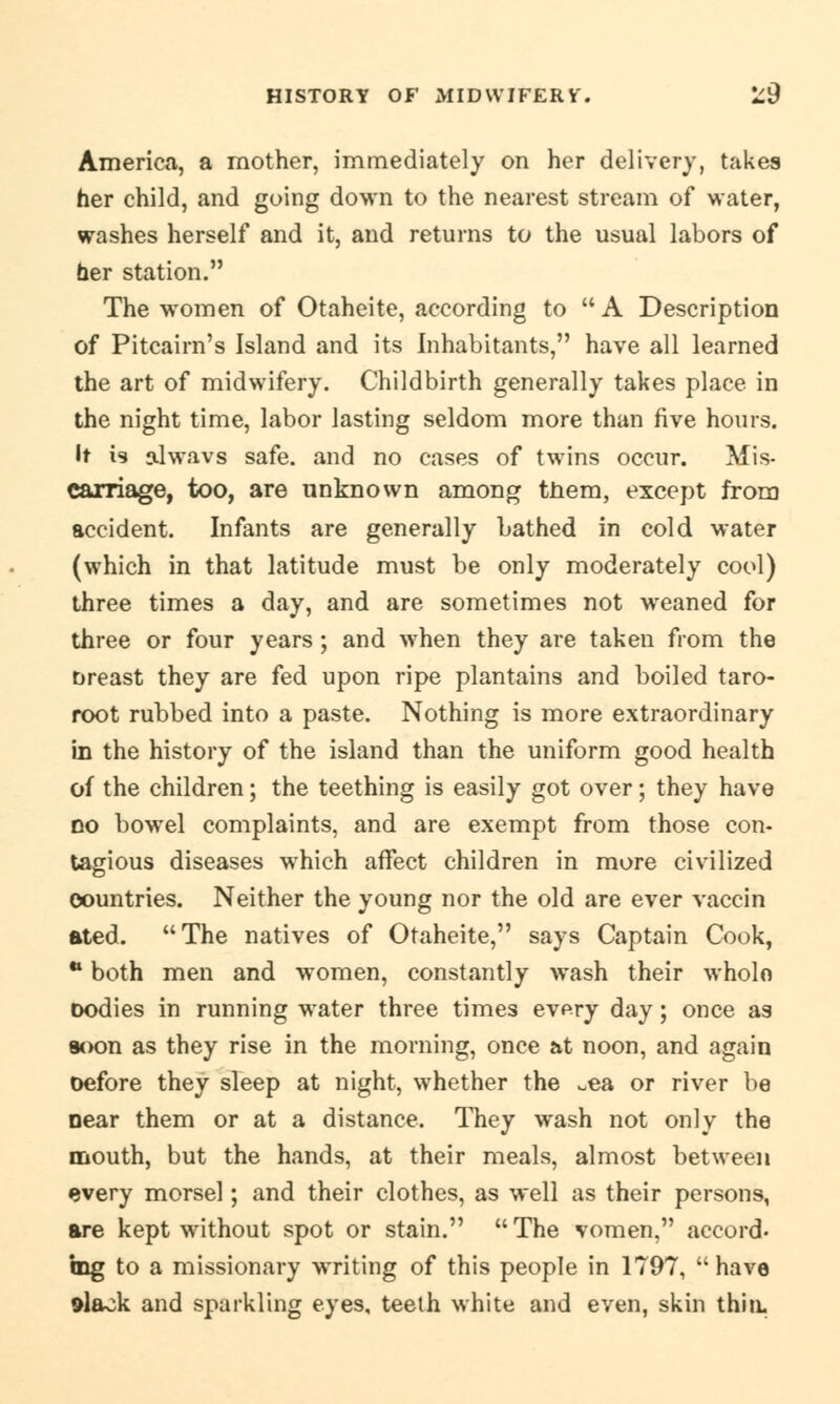 America, a mother, immediately on her delivery, takes her child, and going down to the nearest stream of water, washes herself and it, and returns to the usual labors of her station. The women of Otaheite, according to A Description of Pitcairn's Island and its Inhabitants, have all learned the art of midwifery. Childbirth generally takes place in the night time, labor lasting seldom more than five hours. It is nlwavs safe, and no cases of twins occur. Mis- carriage, too, are unknown among them, except from accident. Infants are generally bathed in cold water (which in that latitude must be only moderately cool) three times a day, and are sometimes not wreaned for three or four years; and when they are taken from the breast they are fed upon ripe plantains and boiled taro- root rubbed into a paste. Nothing is more extraordinary in the history of the island than the uniform good health of the children; the teething is easily got over; they have no bowel complaints, and are exempt from those con- tagious diseases which affect children in more civilized countries. Neither the young nor the old are ever vaccin ated. The natives of Otaheite, says Captain Cook, w both men and women, constantly wash their wholo oodies in running water three times every day; once as *>on as they rise in the morning, once at noon, and again oefore they sleep at night, whether the ^ea or river be near them or at a distance. They wash not only the mouth, but the hands, at their meals, almost between every morsel; and their clothes, as well as their persons, are kept without spot or stain. The vomen, accord- ing to a missionary writing of this people in 1797, have 9laok and sparkling eyes, teeth white and even, skin thin.