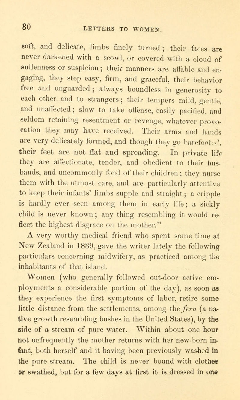 soft, and dalicate, limbs finely turned ; their faces are never darkened with a scowl, or covered with a cloud of sullenness or suspicion; their manners are affable and en- gaging, they step easy, firm, and graceful, their behavior free and unguarded; always boundless in generosity to each other and to strangers; their tempers mild, gentle, and unaffected; slow to take offense, easily pacified, and seldom retaining resentment or revenge, whatever provo- cation they may have received. Their arms and hands are very delicately formed, and though they go barefooted, their feet are not flat and spreading. In private life they are affectionate, tender, and obedient to their hus- bands, and uncommonly fond of their children; they nurse them with the utmost care, and are particularly attentive to keep their infants' limbs supple and straight; a cripple is hardly ever seen among them in early life; a sickly child is never known; any thing resembling it would re- flect the highest disgrace on the mother. A very worthy medical friend who spent some time at New Zealand in 1839, gave the writer lately the following particulars concerning midwifery, as practiced among the inhabitants of that island. Women (who generally followed out-door active em- ployments a considerable portion of the day), as soon as they experience the first symptoms of labor, retire some little distance from the settlements, among the fern (a na- tive growth resembling bushes in the United States), by the side of a stream of pure water. Within about one hour not unfrequently the mother returns with hsr new-born in- fant, both herself and it having been previously washed in tiie pure stream. The child is never bound with clotties or swathed, but for a few days at first it is dressed in on*