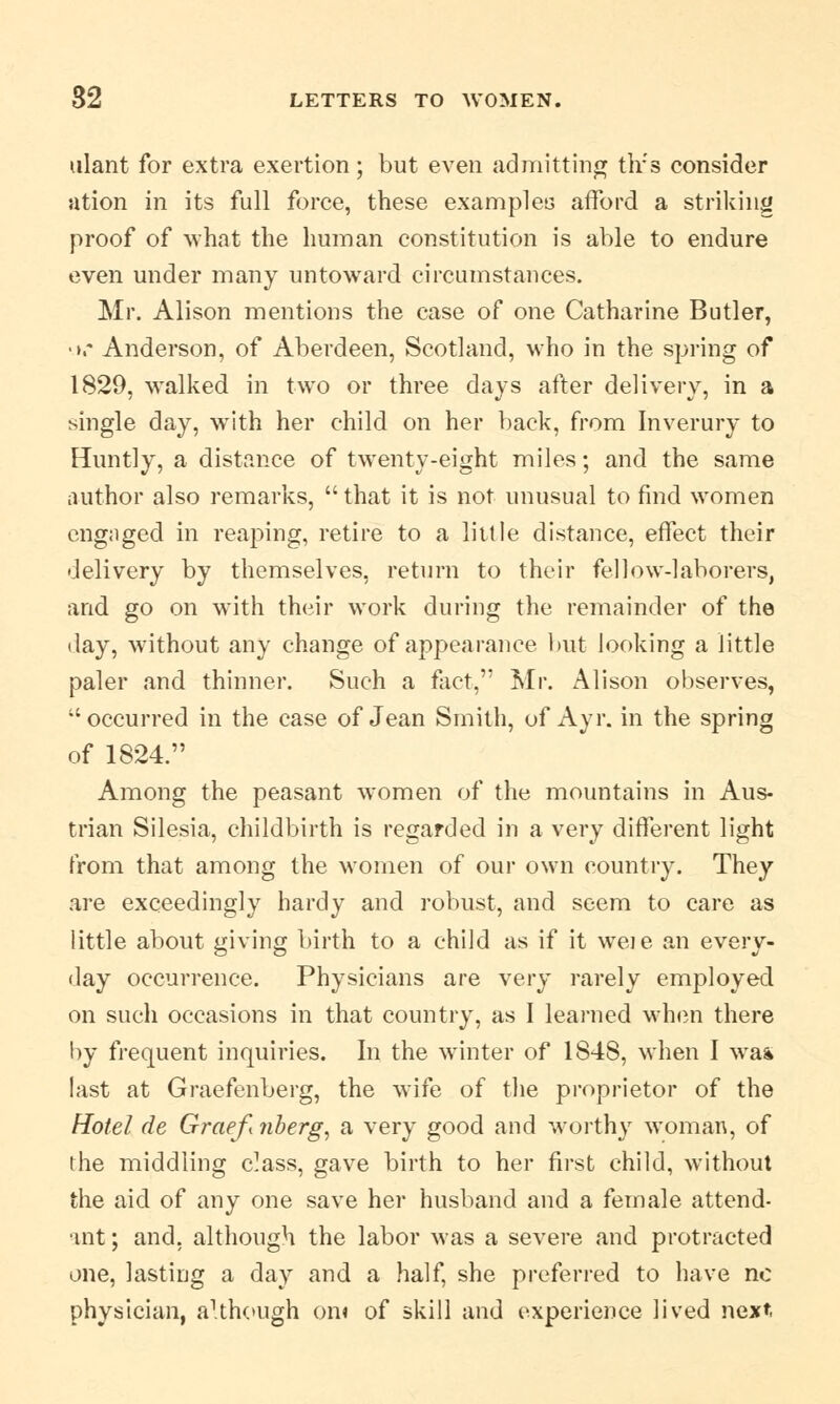 ulant for extra exertion; but even admitting tlrs consider ation in its full force, these examples afford a striking proof of what the human constitution is able to endure even under many untoward circumstances. Mr. Alison mentions the case of one Catharine Butler, •».* Anderson, of Aberdeen, Scotland, who in the spring of 1829, walked in two or three days after delivery, in a single day, writh her child on her back, from Inverury to Huntly, a distance of twenty-eight miles; and the same author also remarks, that it is not unusual to find women engaged in reaping, retire to a little distance, effect their delivery by themselves, return to their fellow-laborers, and go on with their work during the remainder of the day, without any change of appearance but looking a little paler and thinner. Such a fact, Mr. Alison observes, occurred in the case of Jean Smith, of Ayr. in the spring of 1824. Among the peasant women of the mountains in Aus- trian Silesia, childbirth is regarded in a very different light from that among the women of our own country. They are exceedingly hardy and robust, and seem to care as little about giving birth to a child as if it weje an every- day occurrence. Physicians are very rarely employed on such occasions in that country, as I learned when there by frequent inquiries. In the winter of 1848, when I wa* last at Graefenberg, the wife of the proprietor of the Hotel de Graefi ?iberg, a very good and worthy woman, of the middling c^ass, gave birth to her first child, without the aid of any one save her husband and a female attend- ant ; and, although the labor was a severe and protracted one, lasting a day and a half, she preferred to have no physician, although on« of skill and experience lived next