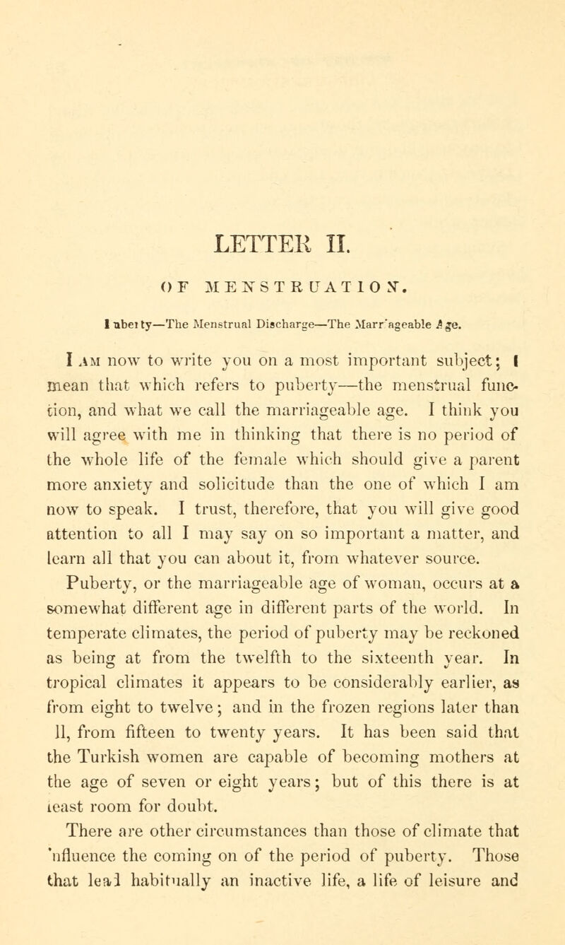OF MENSTRUATION-. Inbeity—The Menstrual Discharge—The Marr'ageable Age. I ata now to write you on a most important subject; I mean that which refers to puberty—the menstrual func- tion, and what we call the marriageable age. I think you will agree with me in thinking that there is no period of the whole life of the female which should give a parent more anxiety and solicitude than the one of which I am now to speak. I trust, therefore, that you will give good attention to all I may say on so important a matter, and learn all that you can about it, from whatever source. Puberty, or the marriageable age of woman, occurs at a somewhat different age in different parts of the world. In temperate climates, the period of puberty may be reckoned as being at from the twelfth to the sixteenth year. In tropical climates it appears to be considerably earlier, as from eight to twelve; and in the frozen regions later than 11, from fifteen to twenty years. It has been said that the Turkish women are capable of becoming mothers at the age of seven or eight years; but of this there is at least room for doubt. There are other circumstances than those of climate that 'nfluence the coming on of the period of puberty. Those that leai habitually an inactive life, a life of leisure and