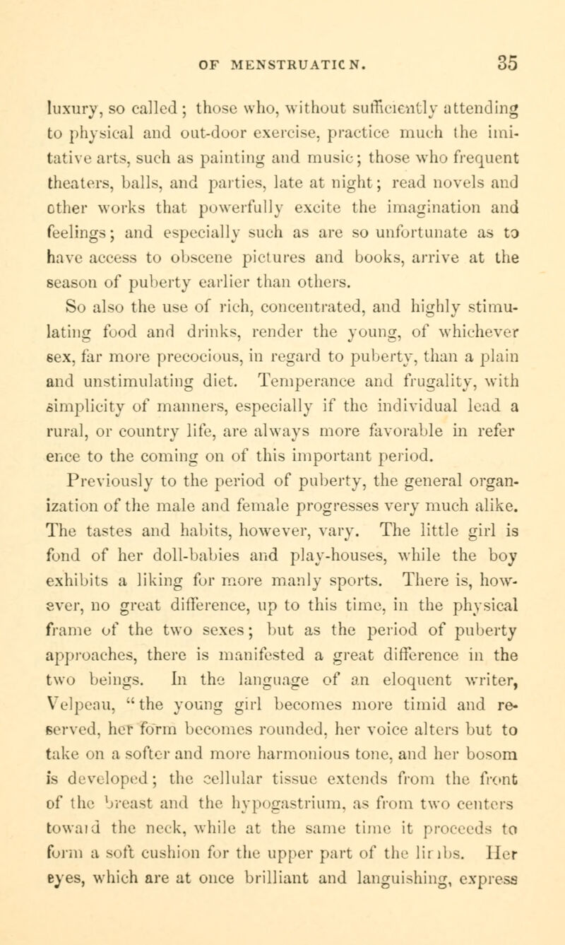 luxury, so called ; those who, without sufficiently attending to physical and out-door exercise, practice much the imi- tative arts, such as painting and music; those who frequent theaters, balls, and parties, late at night; read novels and other works that powerfully excite the imagination and feelings; and especially such as are so unfortunate as to have access to obscene pictures and books, arrive at the season of puberty earlier than others. So also the use of rich, concentrated, and highly stimu- lating food and drinks, render the young, of whichever 6ex, far more precocious, in regard to puberty, than a plain and unstimulating diet. Temperance and frugality, with simplicity of manners, especially if the individual lead a rural, or country life, are always more favorable in refer eiice to the coming on of this important period. Previously to the period of puberty, the general organ- ization of the male and female progresses very much alike. The tastes and habits, however, vary. The little girl is fond of her doll-babies and play-houses, while the boy exhibits a liking for more manly sports. There is, how- ever, no great difference, up to this time, in the physical frame of the two sexes; but as the period of puberty approaches, there is manifested a great difference in the two beings. In the language of an eloquent writer, Velpeau, the young girl becomes more timid and re- served, her form becomes rounded, her voice alters but to take on a softer and more harmonious tone, and her bosom is developed; the cellular tissue extends from the front of the breast and the hypogastrium, as from two centers toward the neck, while at the same time it proceeds to form a soft cushion for the upper part of the limbs. Her eyes, which are at once brilliant and languishing, express