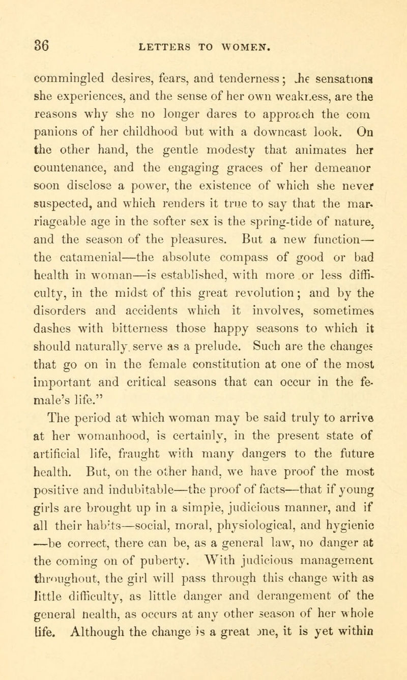 commingled desires, fears, and tenderness; Jie sensations she experiences, and the sense of her own weakr.ess, are the reasons why she no longer dares to approach the com panions of her childhood but writh a downcast look. On the other hand, the gentle modesty that animates her countenance, and the engaging graces of her demeanor soon disclose a power, the existence of which she never suspected, and which renders it true to say that the mar. riagcable age in the softer sex is the spring-tide of nature, and the season of the pleasures. But a new function— the catamenial—the absolute compass of good or bad health in woman—is established, with more or less diffi- culty, in the midst of this great revolution; and by the disorders and accidents which it involves, sometimes dashes with bitterness those happy seasons to which it should naturally, serve as a prelude. Such are the changes that go on in the female constitution at one of the most important and critical seasons that can occur in the fe- male's life. The period at which woman may be said truly to arrive at her womanhood, is certainly, in the present state of artificial life, fraught writh many dangers to the future health. But, on the other hand, we have proof the most positive and indubitable—the proof of facts—that if young girls are brought up in a simple, judicious manner, and if all their hab'ts—social, moral, physiological, and hygienic —be correct, there can be, as a general law, no danger at the coming on of puberty. With judicious management throughout, the girl will pass through this change with as little difficulty, as little danger and derangement of the general nealth, as occurs at any other season of her whole life. Although the change is a great jne, it is yet within