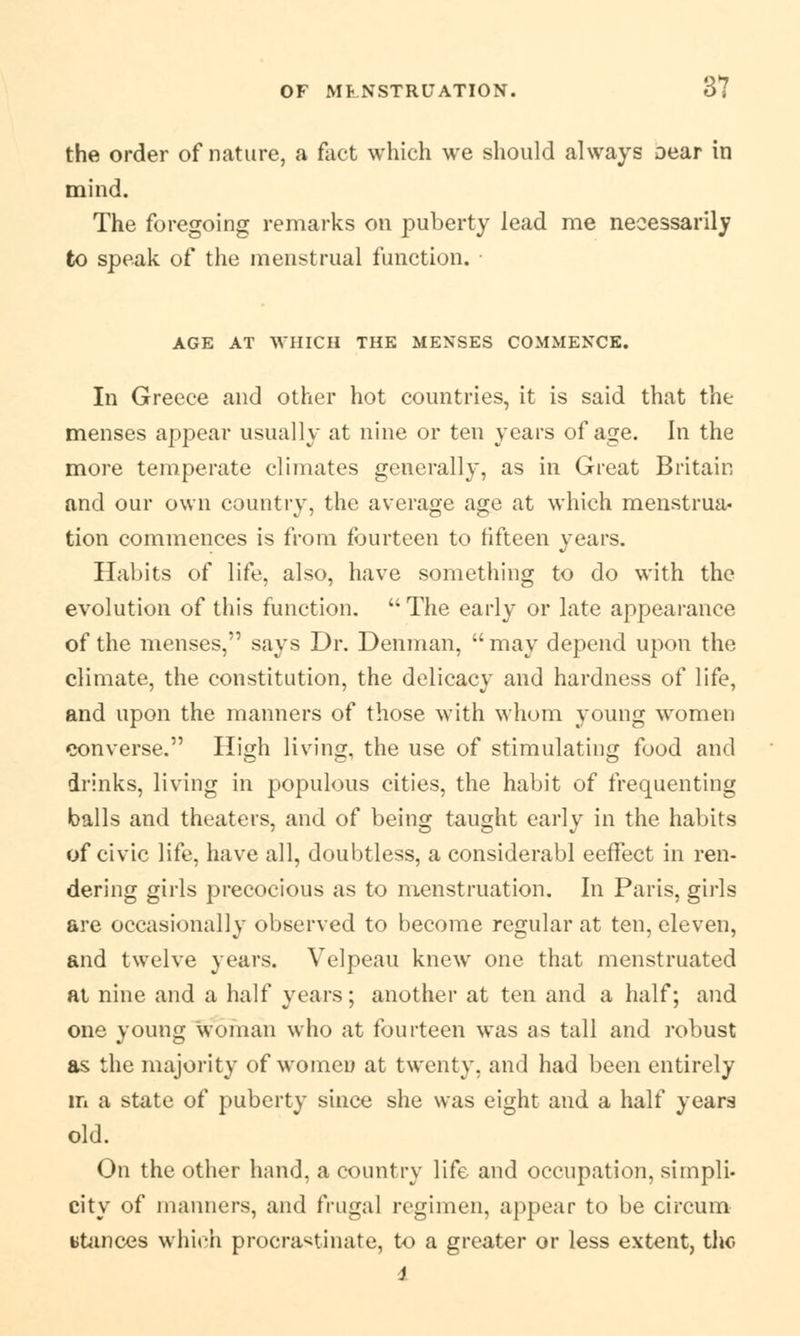 the order of nature, a fact which we should always Dear in mind. The foregoing remarks on puberty lead me necessarily to speak of the menstrual function. AGE AT WHICH THE MENSES COMMENCE. In Greece and other hot countries, it is said that the menses appear usually at nine or ten years of age. In the more temperate climates generally, as in Great Britain and our own country, the average age at which menstrua- tion commences is from fourteen to fifteen years. Habits of life, also, have something to do with the evolution of tin's function. The early or late appearance of the menses, says Dr. Denman,  may depend upon the climate, the constitution, the delicacy and hardness of life, and upon the manners of those with whom young women converse. High living, the use of stimulating food and drinks, living in populous cities, the habit of frequenting balls and theaters, and of being taught early in the habits of civic life, have all, doubtless, a considerabl eeffect in ren- dering girls precocious as to menstruation. In Paris, girls are occasionally observed to become regular at ten, eleven, and twelve years. Velpeau knew one that menstruated at nine and a half years; another at ten and a half; and one young woman who at fourteen was as tall and robust as the majority of women at twenty, and had been entirely m a state of puberty since she was eight and a half years old. On the other hand, a country life and occupation, simpli. city of manners, and frugal regimen, appear to be circum stances which procrastinate, to a greater or less extent, the i