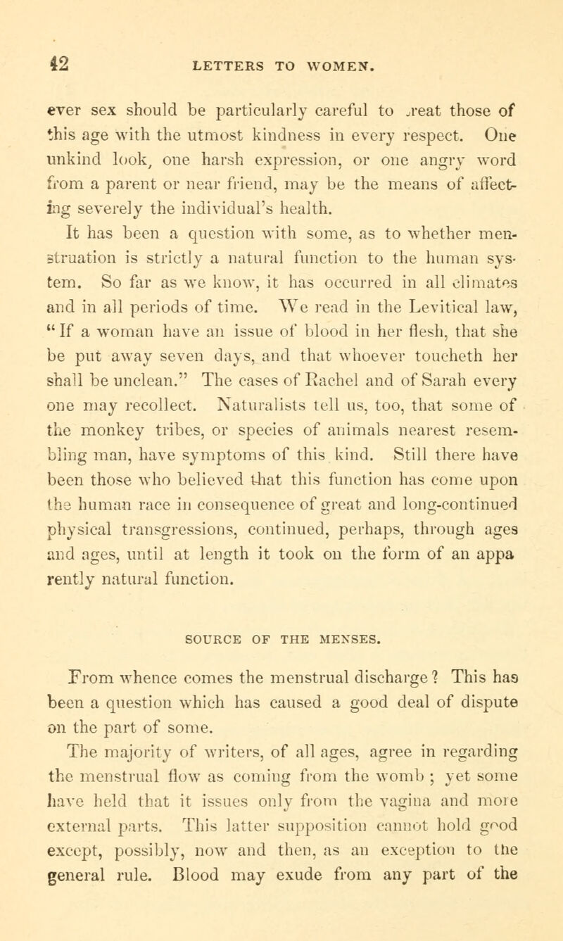 ever sex should be particularly careful to .reat those of this age with the utmost kindness in every respect. One unkind look, one harsh expression, or one angry word from a parent or near friend, may be the means of affect- ing severely the individual's health. It has been a question with some, as to whether men- struation is strictly a natural function to the human sys- tem. So far as we know, it has occurred in all climates and in all periods of time. We read in the Levitical law,  If a woman have an issue of blood in her flesh, that she be put away seven days, and that whoever toucheth her shall be unclean. The cases of Eachel and of Sarah every one may recollect. Naturalists tell us, too, that some of the monkey tribes, or species of animals nearest resem- bling man, have symptoms of this kind. Still there have been those who believed that this function has come upon the human race in consequence of great and long-continued physical transgressions, continued, perhaps, through ages and ages, until at length it took on the form of an appa rently natural function. SOURCE OF THE MENSES. From whence comes the menstrual discharge? This has been a question which has caused a good deal of dispute on the part of some. The majority of writers, of all ages, agree in regarding the menstrual flow as coming from the womb ; yet some have held that it issues only from the vagina and more external parts. This latter supposition cannot hold good except, possibly, now and then, as an exception to the general rule. Blood may exude from any part of the