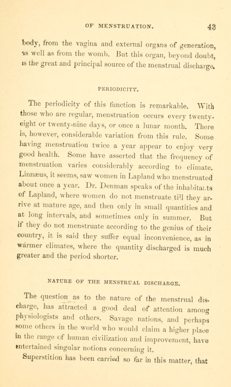 body, from the vagina and external organs of generation, as well as from the womb. But this organ, beyond doubt, is the great and principal source of the menstrual discharge. PERIODICITY. The periodicity of this function is remarkable. With those who are regular, menstruation occurs every twenty, eight or twenty-nine days, or once a lunar month. There is, however, considerable variation from this rule. Some having menstruation twice a year appear to enjoy very good health. Some have asserted that the frequency of menstruation varies considerably according to climate. Linnaeus, it seems, saw women in Lapland who menstruated about once a year. Dr. Denman speaks of the inhabitants of Lapland, where women do not menstruate till they ar- rive at mature age, and then only in small quantities and at long intervals, and sometimes only in summer. But if they do not menstruate according to the genius of their country, it is said they suffer equal inconvenience, as in warmer climates, where the quantity discharged is much greater and the period shorter. NATURE OF THE MENSTRUAL DISCHARGE. The question as to the nature of the menstrual dis- charge, has attracted a good deal of attention among physiologists and others. Savage nations, and perhaps some others in the world who would claim a higher place in the range of human civilization and improvement, have entertained singular notions concerning it. Superstition has been carried so far in this matter, that