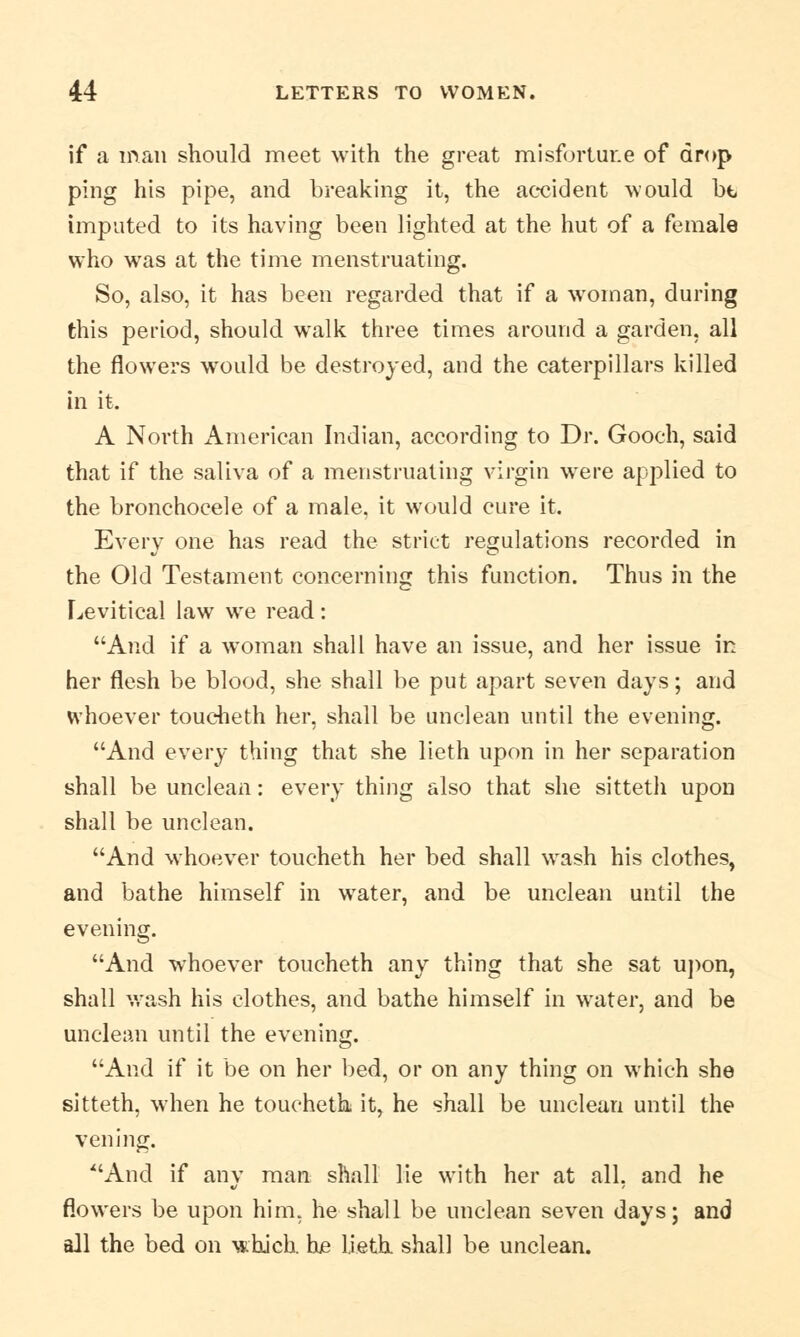 if a man should meet with the great misfortune of drop ping his pipe, and breaking it, the accident would bt imputed to its having been lighted at the hut of a female who was at the time menstruating. So, also, it has been regarded that if a woman, during this period, should walk three times around a garden, all the flowers wrould be destroyed, and the caterpillars killed in it. A North American Indian, according to Dr. Gooeh, said that if the saliva of a menstruating virgin were applied to the bronchoeele of a male, it would cure it. Every one has read the strict regulations recorded in the Old Testament concerning this function. Thus in the Levitical law we read: And if a woman shall have an issue, and her issue in her flesh be blood, she shall be put apart seven days; and whoever toucheth her, shall be unclean until the evening. And every thing that she lieth upon in her separation shall be unclean: every thing also that she sitteth upon shall be unclean. And whoever toucheth her bed shall wash his clothes, and bathe himself in water, and be unclean until the evening. And whoever toucheth any thing that she sat upon, shall wash his clothes, and bathe himself in water, and be unclean until the evening. And if it be on her bed, or on any thing on which she sitteth, when he toucheth it, he shall be unclean until the vening. And if any man shall lie with her at all, and he flowers be upon him, he shall be unclean seven days; and all the bed on which, he lieth shall be unclean.
