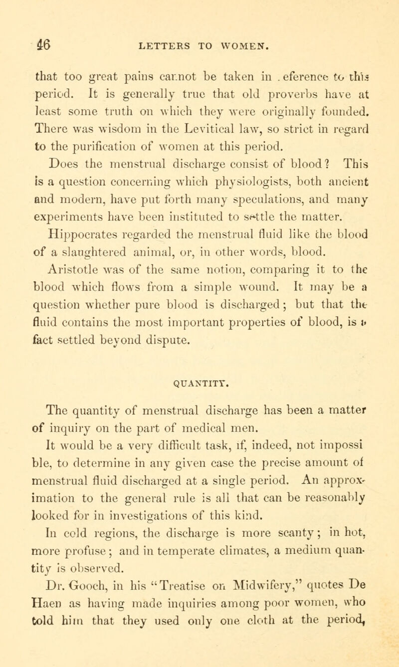 that too great pahi9 ear.not be taken in . eferenee to this period. It is generally true that old proverbs have at least some truth on which they were originally founded. There was wisdom in the Levitical law, so strict in regard to the purification of women at this period. Does the menstrual discharge consist of blood ? This is a question concerning which physiologists, both ancient and modern, have put forth many speculations, and many experiments have been instituted to settle the matter. Hippocrates regarded the menstrual fluid like the blood of a slaughtered animal, or, in other words, blood. Aristotle was of the same notion, comparing it to the blood which flows from a simple wound. It may be a question whether pure blood is discharged; but that the fluid contains the most important properties of blood, is u fact settled beyond dispute. QUANTITY. The quantity of menstrual discharge has been a matter of inquiry on the part of medical men. It would be a very difficult task, if, indeed, not impossi ble, to determine in any given case the precise amount of menstrual fluid discharged at a single period. An approx- imation to the general rule is all that can be reasonably looked for in investigations of this kind. In cold regions, the discharge is more scanty; in hot, more profuse ; and in temperate climates, a medium quan- tity is observed. Dr. Gooch, in his Treatise on Midwifery, quotes De Haen as having made inquiries among poor women, who told him that they used only one cloth at the period,