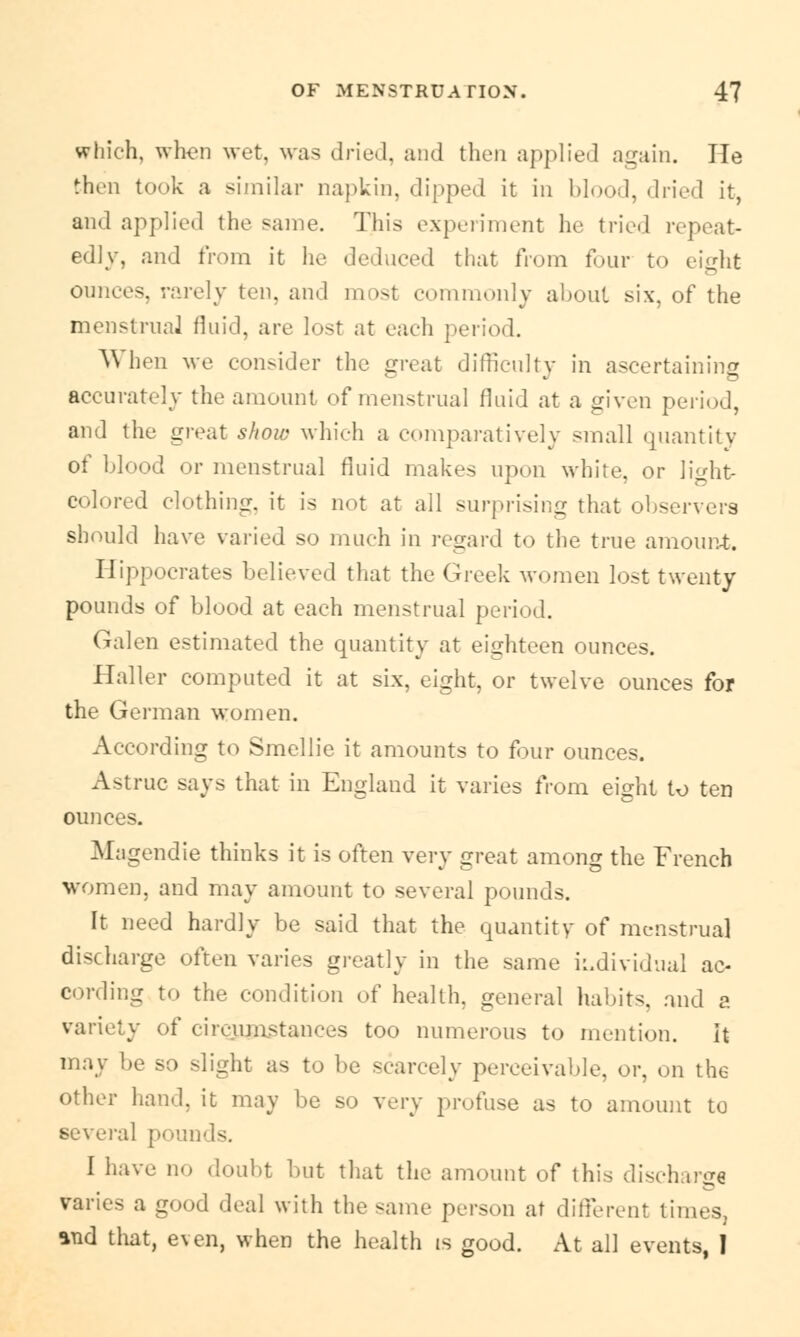 which, when wet, was dried, and then applied again. He then took a similar napkin, dipped it in blood, dried it, and applied the same. This experiment he tried repeat- edly, and from it he deduced that from four to eight ounces, rarely ten, and most commonly about six, of the menstrual fluid, are lust at each period. When ^e consider the great difficulty in ascertaining accurately the amount of menstrual fluid at a given period, and the great show which a comparatively small quantity of blood or menstrual fluid makes upon white, or light- colored clothing, it is not at all surprising that observers should have varied so much in regard to the true amount. Hippocrates believed that the Greek women lost twenty pounds of blood at each menstrual period. Galen estimated the quantity at eighteen ounces. Haller computed it at six, eight, or twelve ounces for the German women. According to Smellie it amounts to four ounces. Astruc says that in England it varies from eight to ten ounces. Magendie thinks it is often very great among the French women, and may amount to several pounds. It need hardly be said that the quantity of menstrual discharge often varies greatly in the same individual ac- cording to the condition of health, general habits, and a variety of circjjjnstances too numerous to mention. It may be so slight as to be scarcely perceivable, or, on the other hand, it may be so very profuse as to amount to several pounds. I have no doubt but that the amount of this discharge varies a good deal with the same person at different tine g *nd that, even, when the health is good. At all events, I