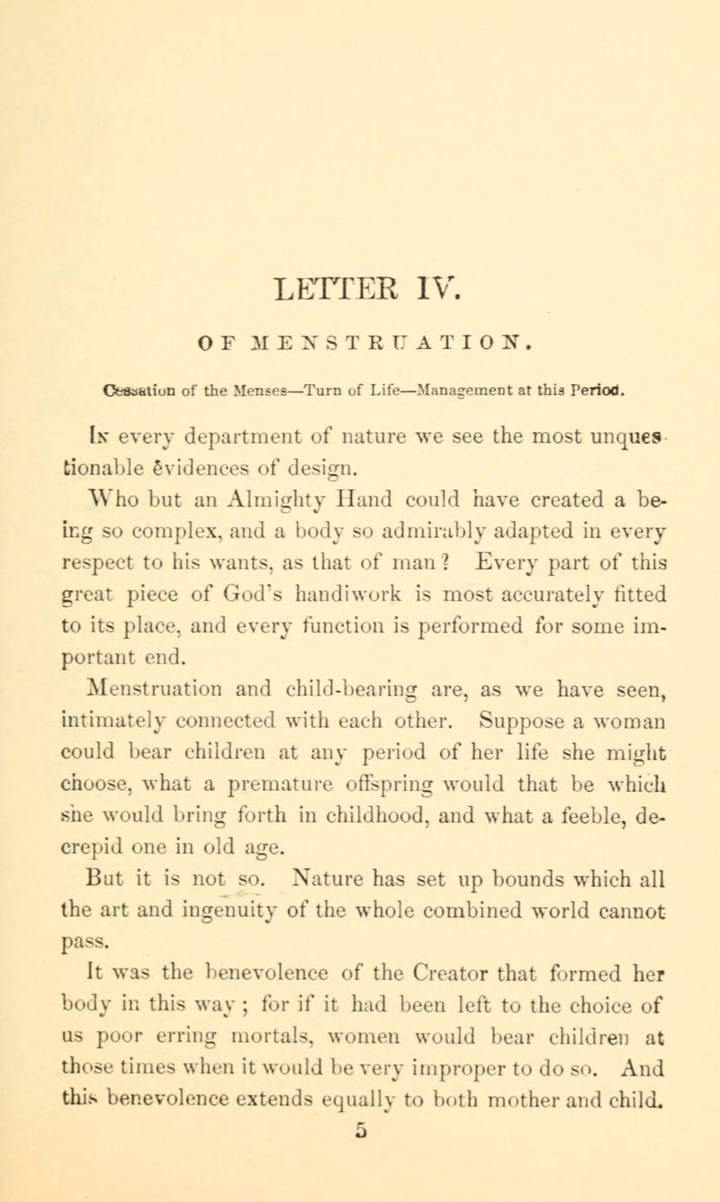 LETTER IV. OF MENSTE CJ ATION. Oesa&tiun of the Menses—Turn of Life—Management at this Period. In every department of nature we see the most unques tionable 6violences of design. Who but an Almighty Hand could have created a be- ing so complex, and a body so admirably adapted in every respect to his wants, as that of man ? Every part of this great piece of God's handiwork is most accurately fitted to its place, and every function is performed for some im- portant end. Menstruation and child-bearing are, as we have seen, intimately connected with each other. Suppose a woman could bear children at any period of her life she might choose, what a premature offspring would that be which she would bring forth in childhood, and what a feeble, de- crepid one in old age. But it is not so. Nature has set up bounds which all the art and ingenuity of the whole combined world cannot pass. It was the benevolence of the Creator that formed her body in this way ; for if it had been left to the choice of OS poor erring mortal-, women would bear children at those times when it would be very improper to do so. And this benevolence extends equally to both mother and child. 5