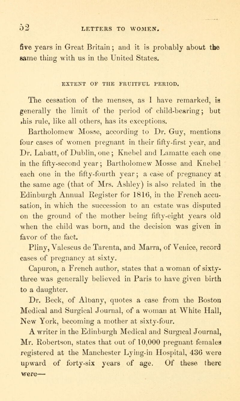 five years in Great Britain; and it is probably about the same thing with us in the United States. EXTENT OF THE FRUITFUL PERIOD. The cessation of the menses, as I have remarked, is generally the limit of the period of child-bearing; but »his rule, like all others, has its exceptions. Bartholomew Mosse, according to Dr. Guy, mentions four cases of women pregnant in their fifty-first year, and Dr. Labatt, of Dublin, one; Knebel and Lamatte each one in the fifty-second year; Bartholomew Mosse and Knebel each one in the fifty-fourth year; a case of pregnancy at the same age (that of Mrs. Ashley) is also related in the Edinburgh Annual Register for 1816, in the French accu- sation, in which the succession to an estate was disputed on the ground of the mother being fifty-eight years old when the child was born, and the decision was given in favor of the fact. Pliny, Valescus de Tarenta, and Marra, of Venice, record cases of pregnancy at sixty. Capuron, a French author, states that a woman of sixty- three was generally believed in Paris to have given birth to a daughter. Dr. Beck, of Albany, quotes a case from the Boston Medical and Surgical Journal, of a woman at White Hall, New York, becoming a mother at sixty-four. A writer in the Edinburgh Medical and Surgical Journal, Mr. Robertson, states that out of 10,000 pregnant females registered at the Manchester Lying-in Hospital, 430 were upward of forty-six years of age. Of these there were—