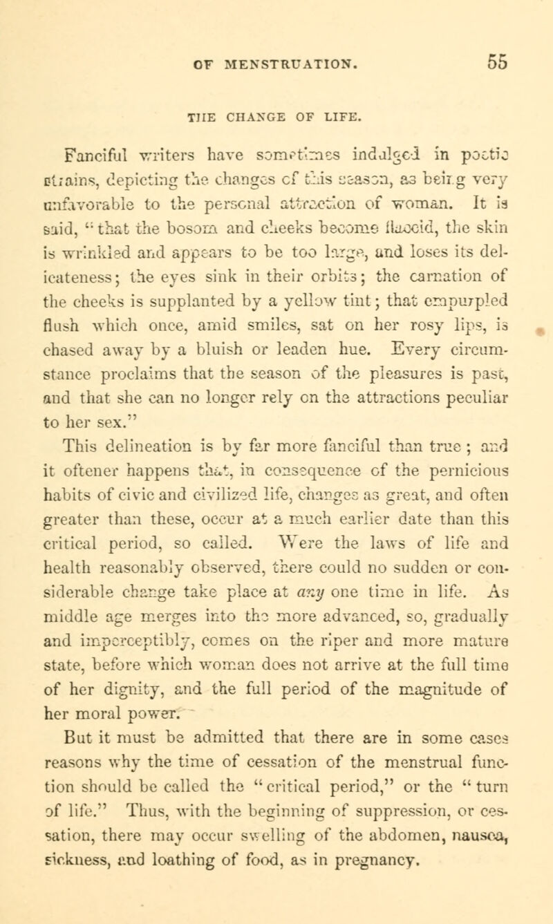 THE CHANGE OF LIFE. Fanciful writers have sometimes indulged in poetic drains, depicting the changes cf this s&ason, as beii.g very unfavorable to the personal attraction of woman. It is said, that the bosom and cheeks become flaccid, the skin is wrinkled and appears to be too large, and loses its del- icateness; the eyes sink in their orbits; the carnation of the cheeks is supplanted by a yellow tint; that empurpled flush which once, amid smiles, sat on her rosy lips, is chased away by a bluish or leaden hue. Every circum- stance proclaims that the season of the pleasures is past, and that she can no longer rely en the attractions peculiar to her sex. This delineation is by far more fanciful than true ; and it oftener happens that, in consequence of the pernicious habits of civic and civilized life, changes as great, and often greater than these, occur at a much earlier date than this critical period, so called. Were the laws of life and health reasonably observed, there could no sudden or con- siderable change take place at any one time in life. As middle age merges into the more advanced, so, gradually and imperceptibly, comes on the riper and more mature state, before which woman does not arrive at the full time of her dignity, and the full period of the magnitude of her moral power. But it must be admitted that there are in some cases reasons why the time of cessation of the menstrual func- tion should be called the critical period, or the turn of life. Thus, with the beginning of suppression, or ces- sation, there may occur swelling of the abdomen, nausea, sickness, and loathing of food, as in pregnancy.