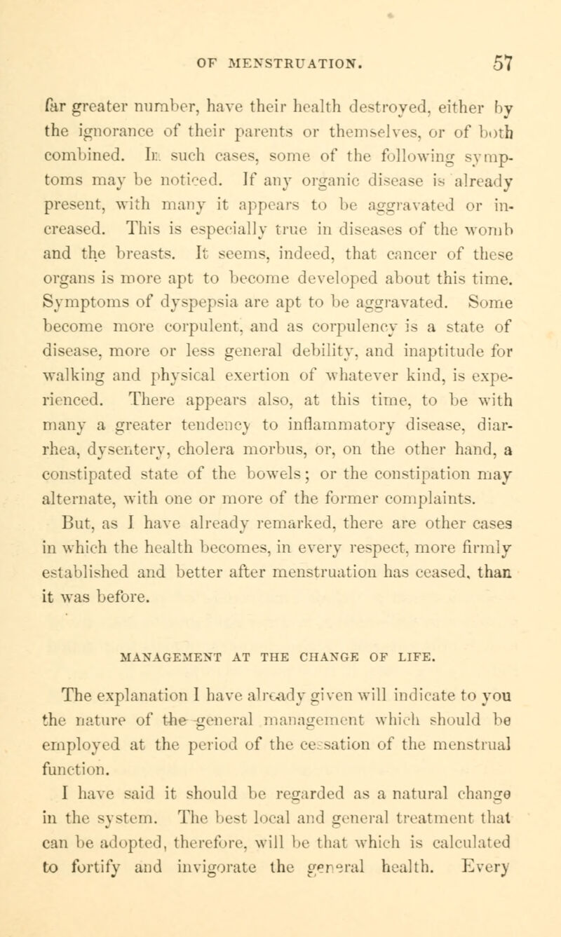 far greater number, have their health destroyed, either by the ignorance of their parents or themselves, or of Loth combined. I):, such eases, some of the following symp- toms may be noticed. If any organic disease is already pro-iiit, with many it appears to be aggravated or in- creased. This is especially true in diseases of the avoid!) and the breasts. It seems, indeed, that cancer of these organs is more apt to become developed about this time. Symptoms of dyspepsia are apt to be aggravated. Some become more corpulent, and as corpulency is a state of disease, more or less general debility, and inaptitude for walking and physical exertion of whatever kind, is expe- rienced. There appears also, at this time, to be with many a greater tendenc) to inflammatory disease, diar- rhea, dysentery, cholera morbus, or, on the other hand, a constipated state of the bowels; or the constipation may alternate, with one or more of the former complaints. But, as J have already remarked, there are other cases in which the health becomes, in every respect, more firmly established and better after menstruation has ceased, than it was before. MANAGEMENT AT THE CHANGE OF LIFE. The explanation 1 have already given will indicate to you the nature of the general management which should be employed at the period of the ce nation of the menstrual function. 1 have said it should be regarded as a natural change in the system. The best local and general treatment thai can be adopted, therefore, will be that which is calculated to fortify and invigorate the general health. Ever)