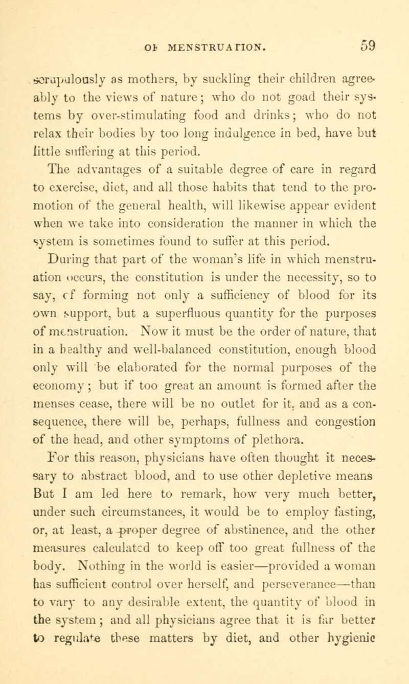 scrupulously as mothers, by suckling their children agree* ably to the views of nature; who do not goad their sys- tems by over-stimulating food and drinks; who do not relax their bodies by too long indulgence in bed, have but little suffering at this period. The advantages of a suitable degree of care in regard to exercise, diet, and all those habits that tend to the pro- motion of the general health, will likewise appear evident when we take into consideration the manner in which the system is sometimes found to suffer at this period. During that part of the woman's life in which menstru- ation occurs, the constitution is under the necessity, so to say, cf forming not only a sufficiency of blood for its own support, but a superfluous quantity for the purposes of menstruation. Now it must be the order of nature, that in a healthy and well-balanced constitution, enough blood only will be elaborated for the normal purposes of the economy ; but if too great an amount is formed after the menses cease, there will be no outlet for it, and as a con- sequence, there will be, perhaps, fullness and congestion of the head, and other symptoms of plethora. For this reason, physicians have often thought it neces- sary to abstract blood, and to use other depletive means But I am led here to remark, how very much better, under such circumstances, it would be to employ fasting, or, at least, a proper degree of abstinence, and the other measures calculated to keep off too great fullness of the body. Nothing in the world is easier—provided a woman has sufficient control over herself, and perseverance—than to van* to any desirable extent, the quantity of blood in the system ; and all physicians agree that it is far better to regulate these matters by diet, and other hygienic