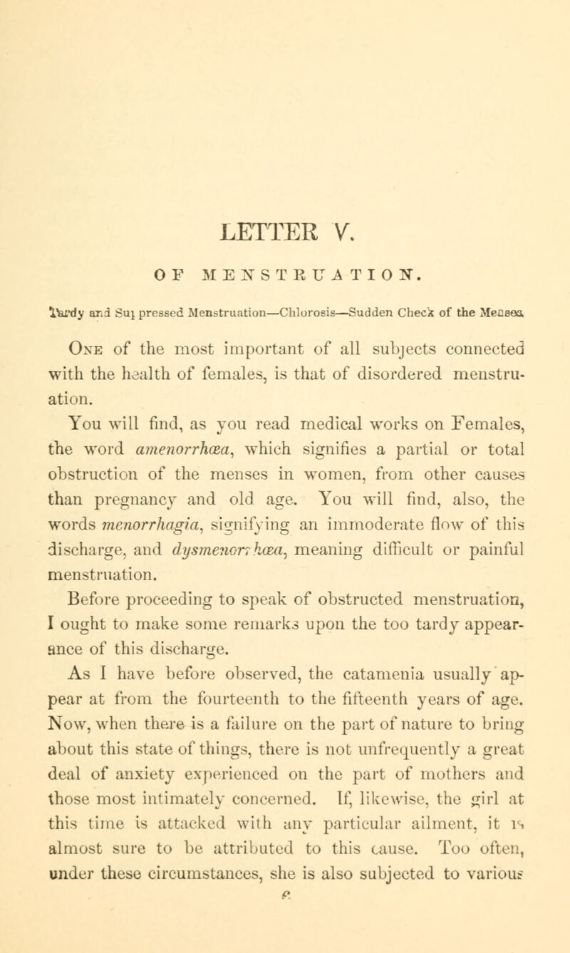 LETTER V. OF MEXSTRU1TION. lferdy arid Suj pressed Menstruation—Chlorosis—Sudden Check of the Meaeea One of the most important of all subjects connected with the health of females, is that of disordered menstru- ation. You will find, as you read medical works on Females, the word amenorrhea, which signifies a partial or total obstruction of the menses in women, from other causes than pregnancy and old age. You will find, also, the words monorrhagia, signifying an immoderate flow of this discharge, and dysmenor?kaza^ meaning difficult or painful menstruation. Before proceeding to speak of obstructed menstruation, I ought to make some remarks upon the too tardy appear- ance of this discharge. As I have before observed, the catamenia usually ap- pear at from the fourteenth to the fifteenth years of age. Now, when there is a failure on the part of nature to bring- about this state of things, there is not unfrequently a great deal of anxiety experienced on the part of mothers and those most intimately concerned. If, likewise, the girl at this time is attacked with any particular ailment, it is almost sure to be attributed to this cause. Too often, under these circumstances, she is also subjected to various