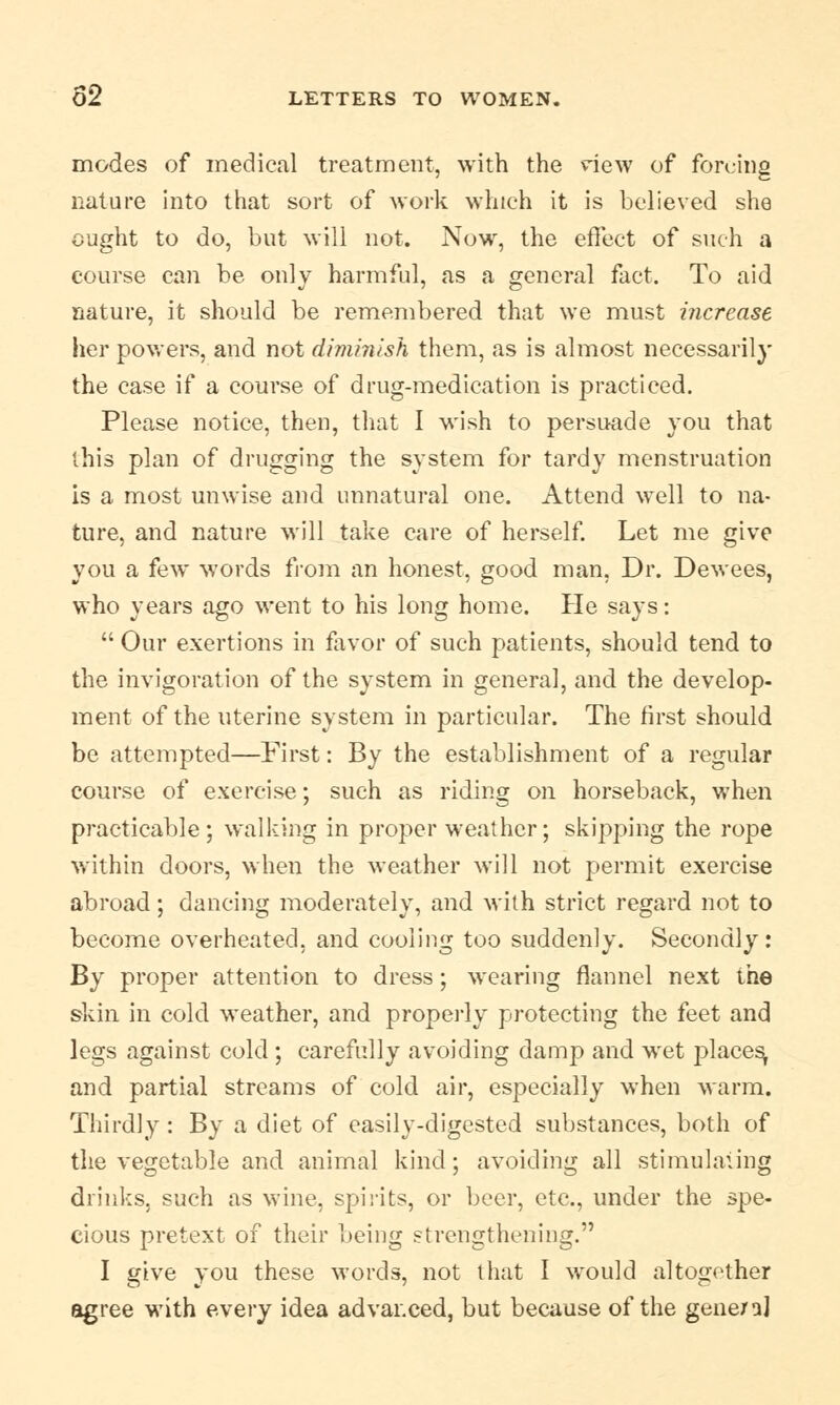 modes of medical treatment, with the dew of forcing nature into that sort of work which it is believed she ought to do, but will not. Now, the effect of such a course can be only harmful, as a general fact. To aid nature, it should be remembered that we must increase her powers, and not diminish them, as is almost necessarily the case if a course of drug-medication is practiced. Please notice, then, that I wish to persuade you that this plan of drugging the system for tardy menstruation is a most unwise and unnatural one. Attend well to na- ture, and nature will take care of herself. Let me give you a few words from an honest, good man, Dr. Dewees, who years ago went to his long home. He says:  Our exertions in favor of such patients, should tend to the invigoration of the system in general, and the develop- ment of the uterine system in particular. The first should be attempted—First: By the establishment of a regular course of exercise; such as riding on horseback, when practicable; walking in proper weather; skipping the rope within doors, when the weather will not permit exercise abroad; dancing moderately, and with strict regard not to become overheated, and cooling too suddenly. Secondly: By proper attention to dress; wearing flannel next the skin in cold weather, and properly protecting the feet and legs against cold ; carefully avoiding damp and wet places, and partial streams of cold air, especially when warm. Thirdly : By a diet of easily-digested substances, both of the vegetable and animal kind; avoiding all stimulating drinks, such as wine, spirits, or beer, etc., under the spe- cious pretext of their being strengthening. I give you these words, not that I would altogether agree with every idea advanced, but because of the gene/a]