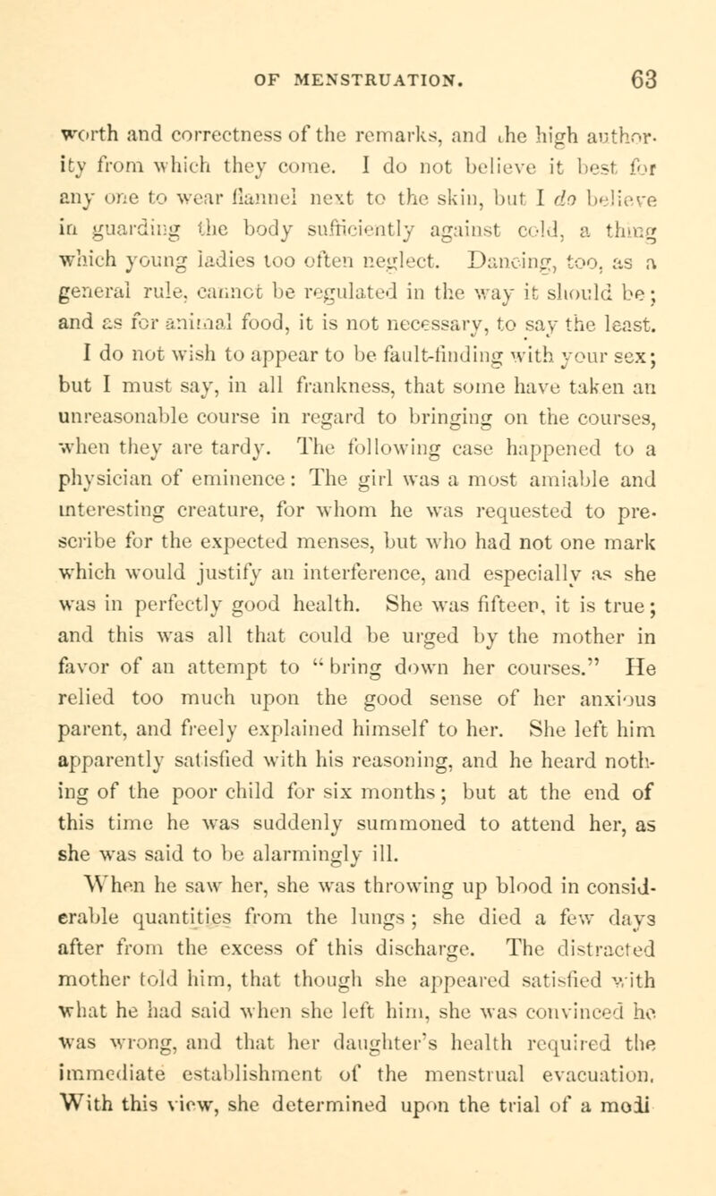 worth and correctness of the remarks, and ihe high author- ity from which they come. I do not believe it best for any one to wear flannel next to the skin, but I do believe in guarding the body sufficiently against cold, a thing which young iadies too often neglect. Dancing, too. as a general rule, cannot be regulated in the way it should be; and as for animal food, it is not necessary, to say the least. I do not wish to appear to be fault-finding with your sex; but I must say, in all frankness, that some have taken an unreasonable course in regard to bringing on the courses, when they are tardy. The following case happened to a physician of eminence: The girl was a most amiable and interesting creature, for whom he was requested to pre- scribe for the expected menses, but who had not one mark which would justify an interference, and especially as she was in perfectly good health. She was fifteen, it is true; and this was all that could be urged by the mother in favor of an attempt to  bring down her courses. He relied too much upon the good sense of her anxious parent, and freely explained himself to her. She left him apparently satisfied with his reasoning, and he heard noth- ing of the poor child for six months; but at the end of this time he was suddenly summoned to attend her, as she was said to be alarmingly ill. When he saw her, she was throwing up blood in consid- erable quantities from the lungs ; she died a few days after from the excess of this discharge. The distracted mother told him, that though she appeared satisfied with what he had said when she left him, she was convinced ho was wrong, and that her daughter's health required the immediate establishment of the menstrual evacuation, With this view, she determined upon the trial of a moii