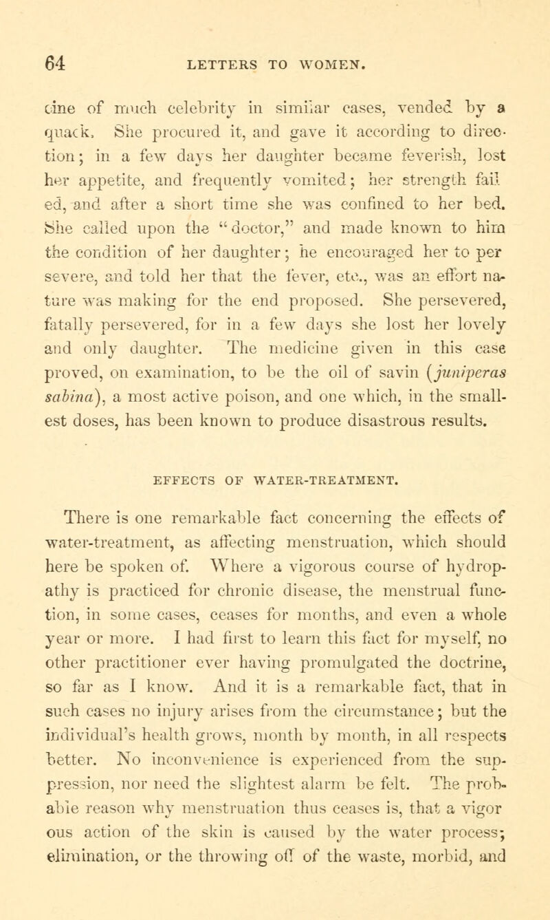 cine of much celebrity in similar cases, vended by a quack, She procured it, and gave it according to direc- tion ; in a few days her daughter became feverish, lost her appetite, and frequently vomited; her strength fail ed, and after a short time she was confined to her bed. She called upon the doctor, and made known to him the condition of her daughter; he encouraged her to per severe, and told her that the lever, etc., was an effort na- ture was making for the end proposed. She persevered, fatally persevered, for in a few days she lost her lovely and only daughter. The medicine given in this case proved, on examination, to be the oil of savin (juniperas sabina), a most active poison, and one which, in the small- est doses, has been known to produce disastrous results. EFFECTS OF WATER-TREATMENT. There is one remarkable fact concerning the effects of water-treatment, as affecting menstruation, which should here be spoken of. Where a vigorous course of hydrop- athy is practiced for chronic disease, the menstrual func- tion, in some cases, ceases for months, and even a whole year or more. I had first to learn this fact for myself, no other practitioner ever having promulgated the doctrine, so far as I know. And it is a remarkable fact, that in such cases no injury arises from the circumstance; but the individual's health grows, month by month, in all respects better. No inconvenience is experienced from the sup- pression, nor need the slightest alarm be felt. The prob- able reason why menstruation thus ceases is, that a vigor ous action of the skin is caused by the water process; elimination, or the throwing off of the waste, morbid, and