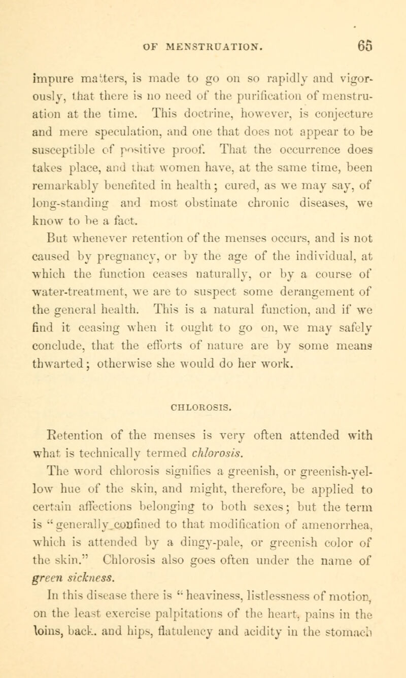 impure matters, is made to go on so rapidly and vigor* ously, that there is no need of the purification of menstru- ation at the time. This doctrine, however, is conjecture and mere speculation, and one that does not appear to be susceptible of positive proof. That the occurrence does takes place, and that women have, at the same time, been remarkably benefited in health; cured, as we may say. of long-standing and most obstinate chronic diseases, we know to be a fact. But whenever retention of the menses occurs, and is not caused by pregnancy, or by the age of the individual, at which the function ceases naturally, or by a course of water-treatment, we are to suspect some derangement of the general health. This is a natural function, and if we find it ceasing when it ought to go on, we may safely conclude, that the efforts of nature are by some means thwarted; otherwise she would do her work. CHLOROSIS. Retention of the menses is very often attended with what is technically termed chlorosis. The word chlorosis signifies a greenish, or greenish-yel- low hue of the skin, and might, therefore, be applied to certain affections belonging to both sexes; but the term is neraliy coulmed to that modification of amenorrhea, which is attended by a dingy-pale, or greenish color of the skin.'' Chlorosis also goes often under the name of green sickness. In this disease there is ;- heaviness, listlessness of motion, on the least exercise palpitations of the heart, pains in the loins, back, and hips, flatulency and acidity in the stomach