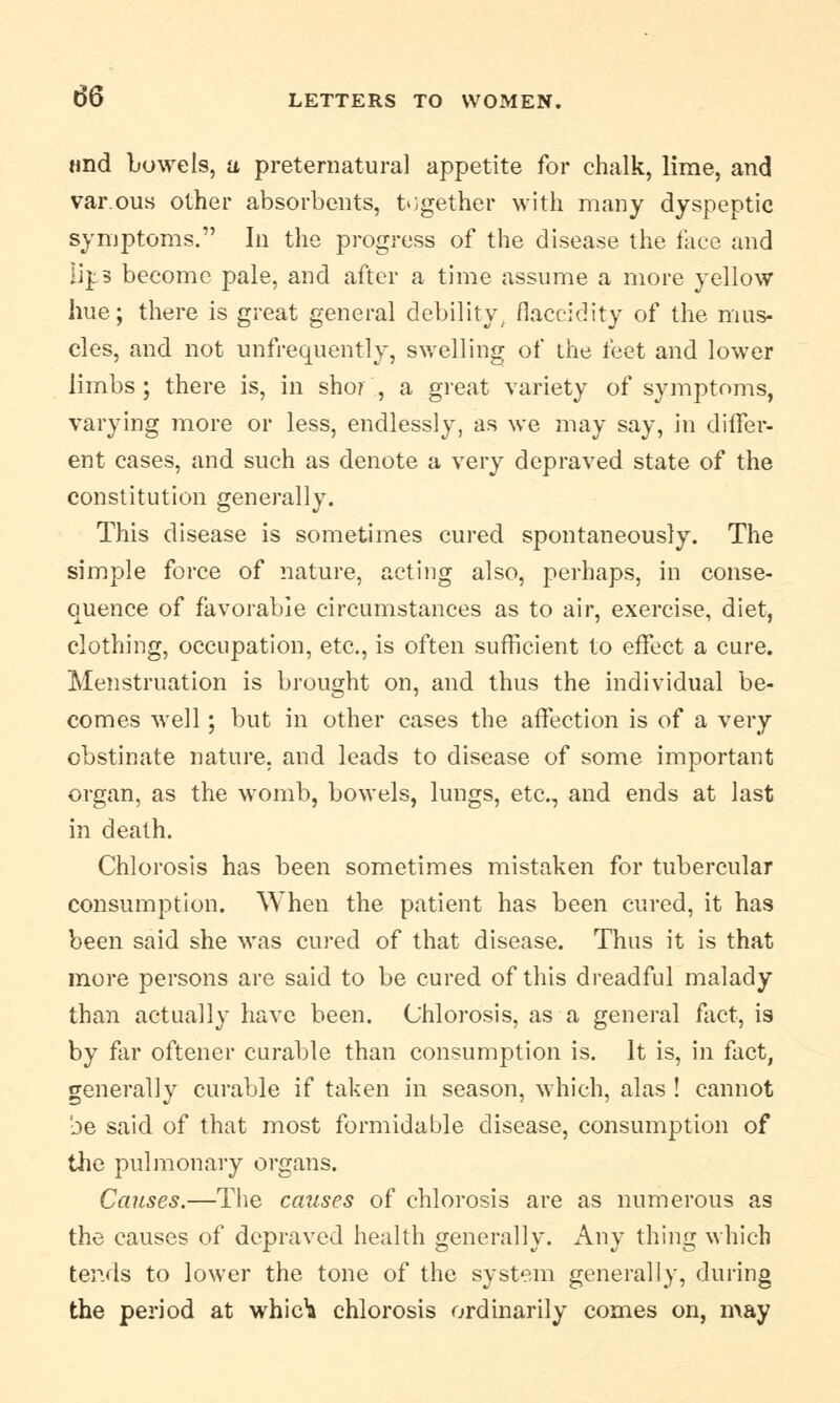 «nd Lowe Is, a preternatural appetite for chalk, lime, and var.ous other absorbents, together with many dyspeptic symptoms. In the progress of the disease the face and lips become pale, and after a time assume a more yellow hue; there is great general debility, flaccidity of the mus- cles, and not unfrequently, swelling of the feet and lower limbs; there is, in sho? , a great variety of symptoms, varying more or less, endlessly, as we may say, in differ- ent cases, and such as denote a very depraved state of the constitution generally. This disease is sometimes cured spontaneously. The simple force of nature, acting also, perhaps, in conse- quence of favorable circumstances as to air, exercise, diet, clothing, occupation, etc., is often sufficient to effect a cure. Menstruation is brought on, and thus the individual be- comes well; but in other cases the affection is of a very obstinate nature, and leads to disease of some important organ, as the womb, bowels, lungs, etc., and ends at last in death. Chlorosis has been sometimes mistaken for tubercular consumption. When the patient has been cured, it has been said she was cured of that disease. Thus it is that more persons are said to be cured of this dreadful malady than actually have been. Chlorosis, as a general fact, is by far oftener curable than consumption is. It is, in fact, generally curable if taken in season, which, alas ! cannot be said of that most formidable disease, consumption of the pulmonary organs. Causes.—The causes of chlorosis are as numerous as the causes of depraved health generally. Any thing which tends to lower the tone of the system generally, during the period at whic1! chlorosis ordinarily comes on, may