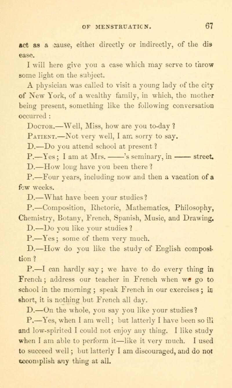 act as a :ause, eithei directly or indirectly, of the dis ease. I will here give you a case which may serve to throw some light on the subject. A physician was called to visit a young lady of the city of New York, of a wealthy family, in which, the mother being present, something like the following conversation occurred : Doctor.—Well, Miss, how are you to-day ? Patient.—Not very well, I am sorry to say. D.—Do you attend school at present ] P.—Yes ; I am at Mrs. 's seminary, in street. D.—How long have you been there ? P.—Four years, including now and then a vacation of a few weeks. D.—What have been your studies'? P.—Composition, Rhetoric, Mathematics, Philosophy, Chemistry, Botany, French. Spanish, Music, and Drawing. D.—Do you like your studies ] P.—Yes; some of them very much. D.—How do you like the study of English composl tion ? P.—I can hardly say ; we have to do every thing in French ; address our teacher in French when w€ go to school in the morning ; speak French in our exercises; hi 6hort, it is nothing but French all day. D.—On the whole, you say you like your studies] P.—Yes, when I am well; but latterly I have been so ill and low-spirited I could not enjoy any thing. I like study when I am able to perform it—like it very much. I used to succeed well; but latterly I am discouraged, and do not accomplish any thing at all.