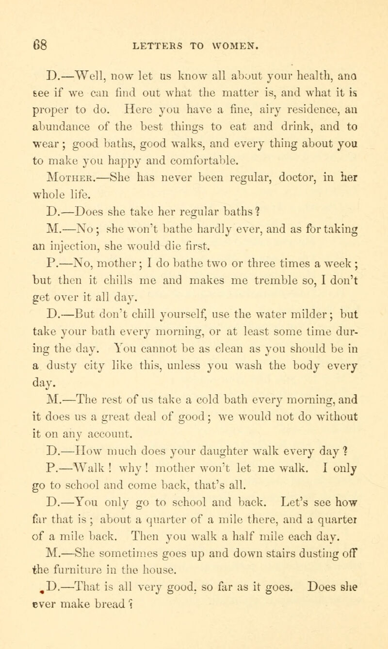 D.—Well, now let us know all about your health, ano see if we can find out what the matter is, and what it is proper to do. Here you have a fine, airy residence, an abundance of the best things to eat and drink, and to wear; good baths, good walks, and ewery thing about you to make you happy and comfortable. Mother.—She has never been regular, doctor, in her whole life. D.—Does she take her regular baths ? M.—No ; she won't bathe hardly ever, and as for taking an injection, she would die first. P.—No, mother; I do bathe two or three times a week ; but then it chills me and makes me tremble so, I don't get over it all day. D.—But don't chill yourself, use the water milder; but take your bath every morning, or at least some time dur- ing the day. You cannot be as clean as you should be in a dusty city like this, unless you wash the body every day. M.—The rest of us take a cold bath every morning, and it does us a great deal of good; we would not do without it on any account. D.—IIow much does your daughter walk every day? P.—Walk ! why ! mother won't let me walk. I only go to school and come back, that's all. D.—You only go to school and back. Let's see how far that is ; about a quarter of a mile there, and a quarter of a mile back. Then you walk a half mile each day. M.—She sometimes goes up and down stairs dusting off the furniture in the house. ,D.—That is all very good, so far as it goes. Does she ever make bread 1