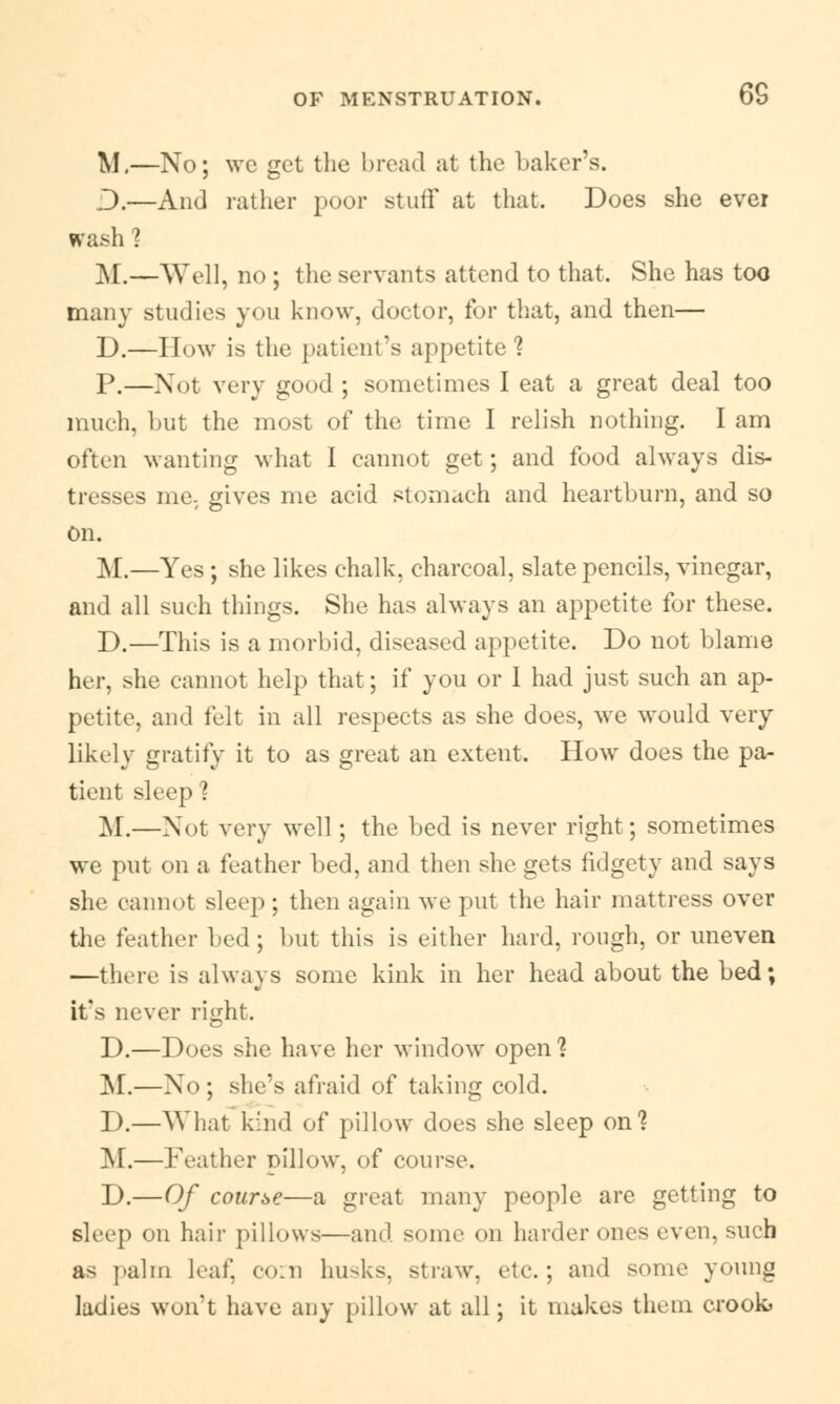6S M.—No; wc get the broad at the baker's. D.—And rather poor stuff at that. Does she ever wash? M.—Well, no ; the servants attend to that. She has too many studies you know, doctor, for that, and then— D.—How is the patient's appetite'? P.—Not very good ; sometimes I eat a great deal too much, but the most of the time I relish nothing. I am often wanting what I cannot get; and food always dis- tresses me. gives me acid stomach and heartburn, and so On. M.—Yes; she likes chalk, charcoal, slate pencils, vinegar, and all such things. She has always an appetite for these. D.—This is a morbid, diseased appetite. Do not blame her, she cannot help that; if you or I had just such an ap- petite, and felt in all respects as she does, we would very likely gratify it to as great an extent. How does the pa- tient sleep? M.—Not very well ; the lied is never right; sometimes we put on a feather bed, and then she gets fidgety and says she cannot sleep ; then again we put the hair mattress over the feather led; but this is either hard, rough, or uneven —there is always some kink in her head about the bed; it's never right. D.—Does she have her window open 1 M.—No; she's afraid of taking cold. D.—What kind of pillow does she sleep on1? M.—Feather pillow, of course. D.—Of course—a great many people are getting to sleep on hair pillows—ami some on harder ones even, such as palm leaf, com husks, straw, etc.; and some young ladies won't have any pillow at all; it makes them crook