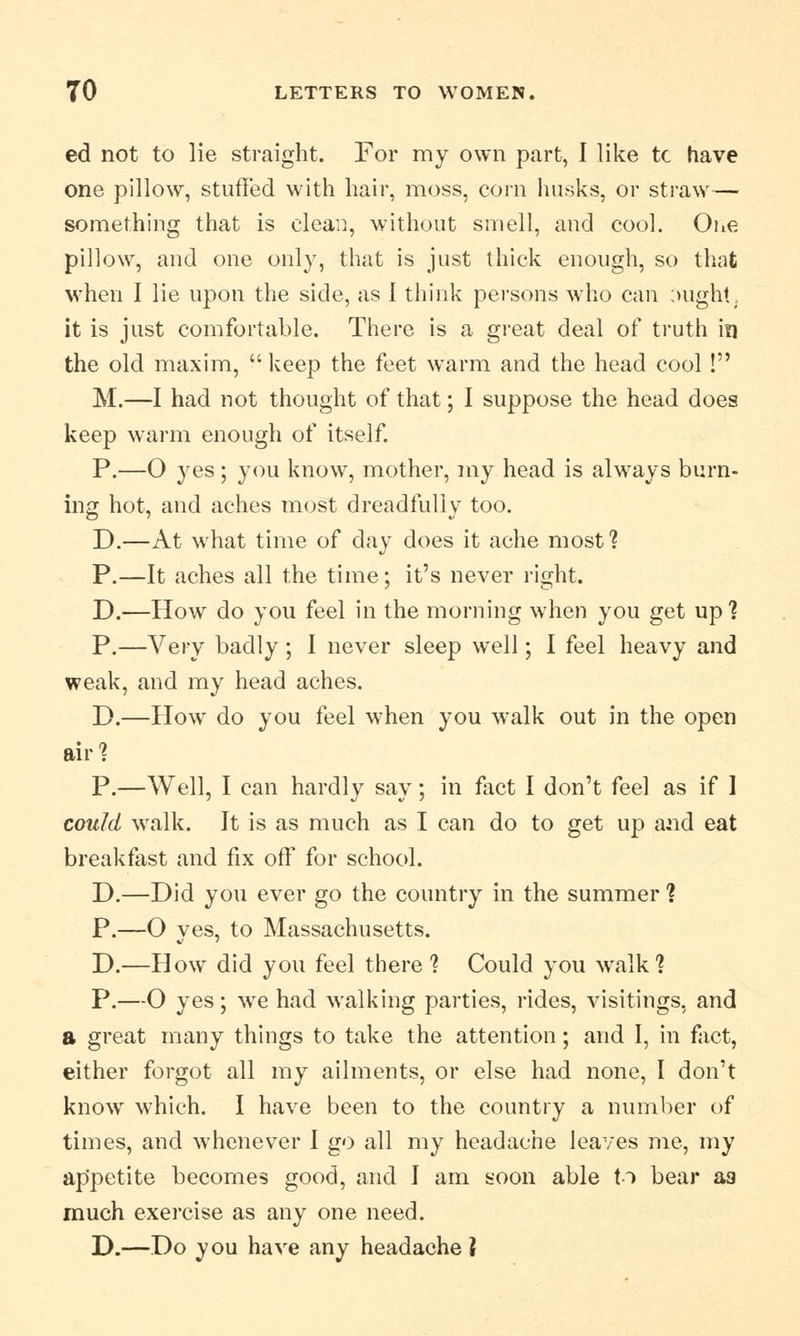 ed not to lie straight. For my own part, I like tc have one pillow, stuffed with hair, moss, corn husks, or straw— something that is clean, without smell, and cool. One pillow, and one only, that is just thick enough, so that when I lie upon the side, as I think persons who can :>ught. it is just comfortable. There is a great deal of truth in the old maxim,  keep the feet warm and the head cool! M.—I had not thought of that; I suppose the head does keep warm enough of itself. P.—O yes ; you know, mother, my head is always burn- ing hot, and aches most dreadfully too. D.—At what time of day does it ache most1? P.—It aches all the time; it's never right. D.—How do you feel in the morning when you get up 1 P.—Very badly ; I never sleep well; I feel heavy and weak, and my head aches. D.—How do you feel when you walk out in the open air'? P.—Well, I can hardly say; in fact I don't feel as if I could walk. It is as much as I can do to get up and eat breakfast and fix off for school. D.—Did you ever go the country in the summer ? P.—O yes, to Massachusetts. D.—How did you feel there? Could you walk1? P.—O yes; we had walking parties, rides, visitings, and a great many things to take the attention; and I, in fact, either forgot all my ailments, or else had none, I don't know which. I have been to the country a number of times, and whenever I go all my headache leaves me, my appetite becomes good, and I am soon able to bear a3 much exercise as any one need. D.—Do you have any headache 2