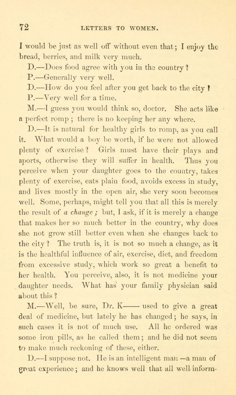 I would be just as well off without even that; I enjoy the bread, berries, and milk very much. D.—Does food agree with you in the country'? P.—Generally very well. D.—How do you feel after you get back to the city ? P.—Very well for a time. M.—I guess you would think so, doctor. She acts like a perfect romp ; there is no keeping her any where. D.—It is natural for healthy girls to romp, as you call it. What would a boy be worth, if he were not allowed plenty of exercise ? Girls must have their plays and sports, otherwise they will suffer in health. Thus vou perceive when your daughter goes to the country, takes plenty of exercise, eats plain food, avoids excess in study, and lives mostly in the open air, she very soon becomes well. Some, perhaps, might tell you that all this is merely the result of a change ; but, I ask, if it is merely a change that makes her so much better in the country, why does she not grow still better even when she changes back to the city ? The truth is, it is not so much a change, as it is the healthful influence of air, exercise, diet, and freedom from excessive study, which work so great a benefit to her health. You perceive, also, it is not medicine your daughter needs. What has your family physician said about this 1 M.—Well, be sure, Dr. K used to give a great deal of medicine, but lately he has changed; he says, in such cases it is not of much use. All he ordered was some iron pills, as he called them; and he did not seem to make much reckoning of these, either. D.—I suppose not. He is an intelligent man —a man of great experience; and he knows well that all well-inform-