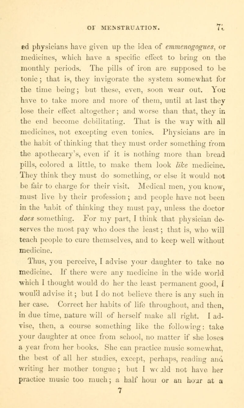 ed physicians have given up the idea of e?nme?wgogues, or medicines, which have a specific effect to bring on the monthly periods. The pills of iron are supposed to be tonic; that is, they invigorate the system somewhat for the time being; but these, even, soon wear out. You have to lake more and more of them, until at last they lose their effect altogether; and worse than that, they in the end become debilitating. That is the way with all medicines, not excepting even tonics. Physicians are in the habit of thinking that they must order something from the apothecary's, even if it is nothing more than bread pills, colored a little, to make them look like medicine. They think they must do something, or else it would not be fair to charge for their visit. Medical men, you know, must live by their profession ; and people have not been in the habit of thinking they must pay, unless the doctor does something. For my part, I think that physician de- serves the most pay who does the least; that is, who will teach people to cure themselves, and to keep well without medicine. Thus, you perceive, I advise your daughter to take no medicine. If there were any medicine in the wide world which I thought would do her the least permanent good, I would advise il ; but I do not believe there is any such in her case. Correct her habits of life throughout, and then, in due time, nature will of herself make all right. I ad- vise, then, a course something like the following: take your daughter at once from school, no matter if she loses a veat from her books. She can practice music somewhat, the best of all her studies, except, perhaps, reading and writing her mother tongue ; but I wc aid not have her practice music too much; a half houi or an hoar at a 7