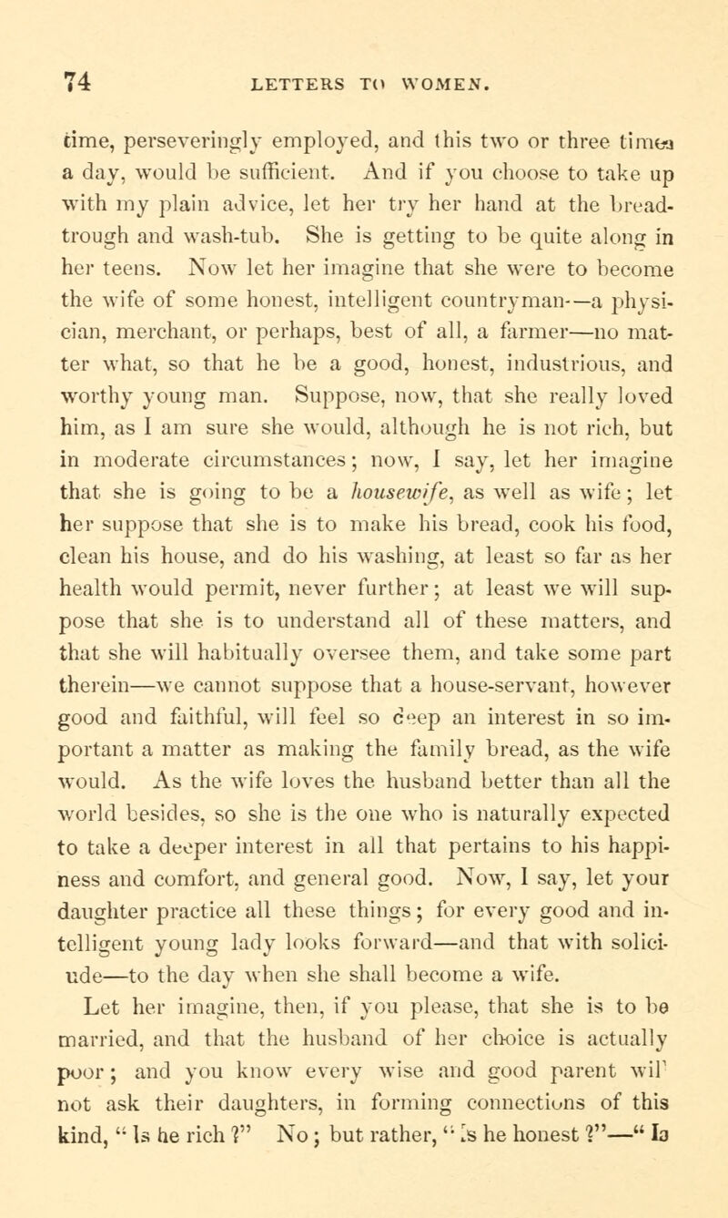 time, perseveringly employed, and this two or three timea a day, would be sufficient. And if you choose to take up with my plain advice, let her try her hand at the bread- trough and wash-tub. She is getting to be quite along in her teens. Now let her imagine that she were to become the wife of some honest, intelligent countryman-—a physi- cian, merchant, or perhaps, best of all, a farmer—no mat- ter what, so that he be a good, honest, industrious, and worthy young man. Suppose, now, that she really loved him, as I am sure she would, although he is not rich, but in moderate circumstances; now, I say, let her imagine that she is going to be a housewife, as well as wife; let her suppose that she is to make his bread, cook his food, clean his house, and do his washing, at least so far as her health would permit, never further; at least we will sup- pose that she is to understand all of these matters, and that she will habitually oversee them, and take some part therein—we cannot suppose that a house-servant, however good and faithful, will feel so c>ep an interest in so im- portant a matter as making the family bread, as the wife would. As the wife loves the husband better than all the world besides, so she is the one who is naturally expected to take a deeper interest in all that pertains to his happi- ness and comfort, and general good. Now, 1 say, let your daughter practice all these things; for every good and in- telligent young lady looks forward—and that with solici- ude—to the day when she shall become a wife. Let her imagine, then, if you please, that she is to be married, and that the husband of her choice is actually poor; and you know every wise and good parent wil1 not ask their daughters, in forming connections of this kind,  Is he rich V1 No; but rather,<; Is he honest ?— la
