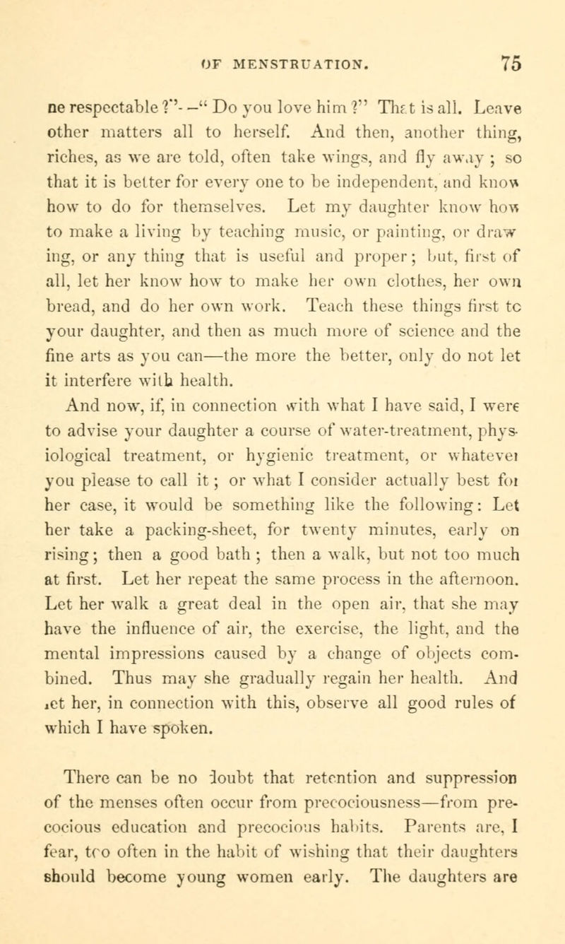 ne respectable V- — Do you love him ? Thf.t is all. Leave other matters all to herself. And then, another thing, riches, as we are told, often take wings, and fly away ; so that it is better for every one to be independent, and kno\* how to do for themselves. Let my daughter know how to make a living by teaching music, or painting, or draw ing, or any thing that is useful and proper; but, first of all, let her know how to make her own clothes, her own bread, and do her own work. Teach these things first tc your daughter, and then as much more of science and the fine arts as you can—the more the better, only do not let it interfere wilb health. And now, if, in connection with what I have said, I were to advise your daughter a course of water-treatment, phys- iological treatment, or hygienic treatment, or whatevei you please to call it; or what I consider actually best foi her case, it would be something like the following: Let her take a packing-sheet, for twenty minutes, early on rising; then a good bath ; then a walk, but not too much at first. Let her repeat the same process in the afternoon. Let her walk a great deal in the open air, that she may have the influence of air, the exercise, the light, and the mental impressions caused by a change of objects com- bined. Thus may she gradually regain her health. And iet her, in connection with this, observe all good rules of which I have spoken. There can be no ioubt that retention and suppression of the menses often occur from precociousness—from pre- cocious education and precocious habits. Parents are, I fear, tco often in the habit of wishing that their daughters should become young women early. The daughters are