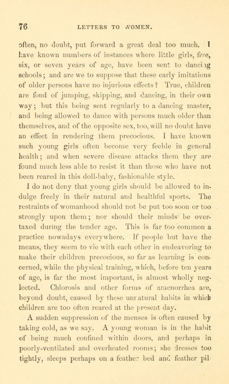 often, no doubt, put forward a great deal too much, I have known numbers of instances where little girls, five, six, or seven years of age, have been sent to danciig schools; and are we to suppose that these early imitations of older persons have no injurious effects'? True, children are fond of jumping, skipping, and dancing, in their own way; but this being sent regularly to a dancing master, and being allowed to dance with persons much older than themselves, and of the opposite sex, too, will no doubt have an effect in rendering them precocious. I have known such young girls often become very feeble in general health; and when severe disease attacks them they are found much less able to resist it than those who have not been reared in this doll-baby, fashionable style. 1 do not deny that young girls should be allowed to in- dulge freely in their natural and healthful sports. The restraints of womanhood should not be put too soon or too strongly upon them; nor should their minds be over- taxed during the tender age. This is far too common a practice nowadays everywhere. If people but have the means, they seem to vie with each other in endeavoring to make their children precocious, so far as learning is con- cerned, while the physical training, which, before ten years of age, is far the most important, is almost wholly neg- lected. Chlorosis and other forms of amenorrhea are, beyond doubt, caused by these unratural habits in which children are too often reared at the present day. A sudden suppression of the menses is often caused by taking cold, as we say. A young woman is in the habit of being much confined within doors, and perhaps in poorly-ventilated and overheated rooms; she dresses too tightly, sleeps perhaps on a feather bed and feather pil-