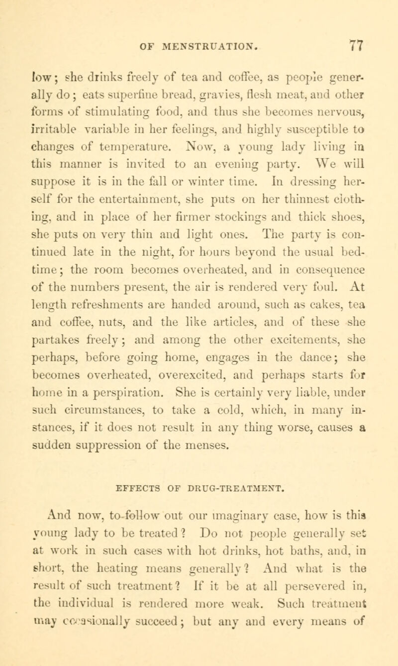 low; she drinks freely of tea and coffee, as people gener- ally do; eats superfine bread, gravies, flesh meat, and other forms of stimulating food, and thus she becomes nervous, irritable variable in her feelings, and highly susceptible to changes of temperature. Now. a young lady living in this manner is invited to an evening party. We will suppose it is in the fall or winter time. In dressing her- self for the entertainment, she puts on her thinnest cloth- ing, and in place of her firmer stockings and thick shoes, she puts on very thin and light ones. The party is con- tinued late in the night, for hours beyond the usual bed- time ; the room becomes overheated, and in consequence of the numbers present, the air is rendered very foul. At length refreshments are handed around, such as cakes, tea and coffee, nuts, and the like articles, and of these she partakes freely; and among the other excitements, she perhaps, before going home, engages in the dance; she becomes overheated, overexcited, and perhaps starts for home in a perspiration. She is certainly very liable, under such circumstances, to take a cold, which, in many in- stances, if it does not result in any thing worse, causes a sudden suppression of the menses. EFFECTS OF DRUG-TREATMENT. And now, to follow out our imaginary case, how is this young lady to be treated1? Do not people generally set at work in such cases with hot drinks, hot baths, and. in short, the heating means generally 1 And what is the result of such treatment? If it be at all persevered in, the individual is rendered more weak. Such treatment may occasionally succeed; but any and every means of
