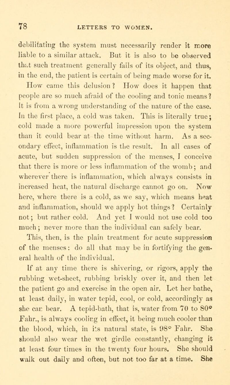 debilitating the system must necessarily render it more liable to a similar attack. But it is also to be observed that such treatment generally fails of its object, and thus, in the end, the patient is certain of being made worse for it. How came this delusion] How does it happen that people are so much afraid of the cooling and tonic means? It is from a wrong understanding of the nature of the case. In the first place, a cold was taken. This is literally true; cold made a more powerful impression upon the system than it could bear at the time without harm. As a sec- ondary effect, inflammation is the result. In all cases of acute, but sudden suppression of the menses, I conceive that there is more or less inflammation of the womb; and wherever there is inflammation, which always consists in increased heat, the natural discharge cannot go on. Now here, where there is a cold, as we say, which means heat and inflammation, should we apply hot things'? Certainly not; but rather cold. And yet 1 would not use cold too much; never more than the individual can safely bear. This, then, is the plain treatment for acute suppression of the menses: do all that may be in fortifying the gen- eral health of the individual. If at any time there is shivering, or rigors, apply the rubbing wet-sheet, rubbing briskly over it, and then let the patient go and exercise in the open air. Let her bathe, at least daily, in water tepid, cool, or cold, accordingly as she car. bear. A tepid-bath, that is, water from 70 to S0° Fahr., is always cooling in effect, it being much cooler than the blood, which, in its natural state, is 98° Fahr. She should also wear the wet girdle constantly, changing it at least four times in the twenty four hours. She should walk out daily and often, but not too far at a time. She