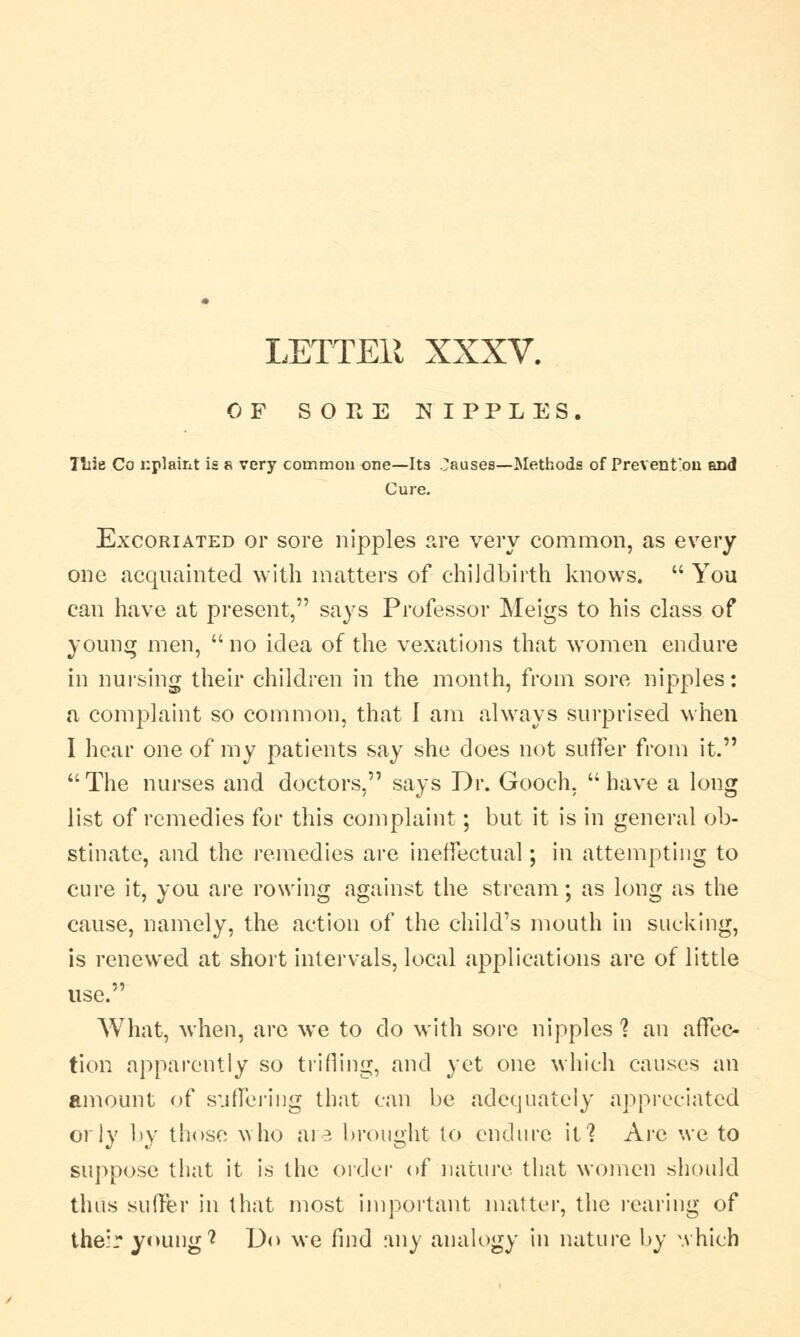 LETTEli XXXV. OF SORE NIPPLES. Tuie Co nplaint is a very common one—Its pauses—Methods of Prevention and Cure. Excoriated or sore nipples are very common, as every one acquainted with matters of childbirth knows. You can have at present, says Professor Meigs to his class of young men, no idea of the vexations that women endure in nursing their children in the month, from sore nipples: a complaint so common, that I am always surprised when I hear one of my patients say she does not suffer from it. The nurses and doctors, says Dr. Gooch. have a long list of remedies for this complaint ; but it is in general ob- stinate, and the remedies are ineffectual; in attempting to cure it, you are rowing against the stream; as long as the cause, namely, the action of the child's mouth in sucking, is renewed at short intervals, local applications are of little use. What, when, are we to do with sore nipples 1 an affec- tion apparently so trifling, and yet one which causes an amount of suffering that can be adequately appreciated orly by those who are brought to endure it? Are we to suppose that it is the order of nature that women should thus suffer in that most important matter, the rearing of their young1? Do we find any analogy in nature by which