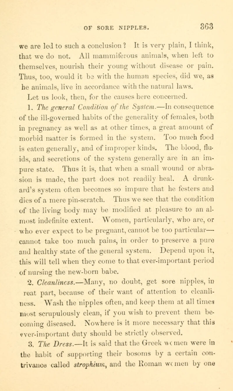 we are led to such a conclusion? It is very plain, I think, that we do not. All mammiferous animals, when left to themselves, nourish their young without disease or pain. Thus, too, would it bz with the human species, did we. as he animals, live in accordance with the natural laws. Let us look, then, for the causes here concerned. 1. The general Condition of the System.—Inconsequence of the ill-governed habits of the generality of females, both in pregnancy as well as at other times, a great amount of morbid matter is formed in the system. Too much food is eaten generally, and of improper kinds. The blood, flu- ids, and secretions of the system generally are in an im- pure state. Thus it is, that when a small wound or abra- sion is made, the part does not readily heal. A drunk- ard's system often becomes so impure that he festers and dies of a mere pin-scratch. Thus we see that the condition of the living body may be modified at pleasure to an al- most indefinite extent. Women, particularly, who are, or who ever expect to be pregnant, cannot be too particular— cannot take too much pains, in order to preserve a pure and healthy state of the general system. Depend upon it, this will tell when they come to that ever-important period of nursing the new-born babe. 2. Cleanliness.—Many, no doubt, get sore nipples, in reat part, because of their want of attention to cleanli- ness. Wash the nipples often, and keep them at all times most scrupulously clean, if you wish to prevent them be- coming diseased. Nowhere is it more necessary that this vver-important duty should be strictly observed. 3. The Dress.—It is said that the Greek rumen were in the habit of supporting their bosoms by a certain con- trivance called strophium, and the Roman wc men by one