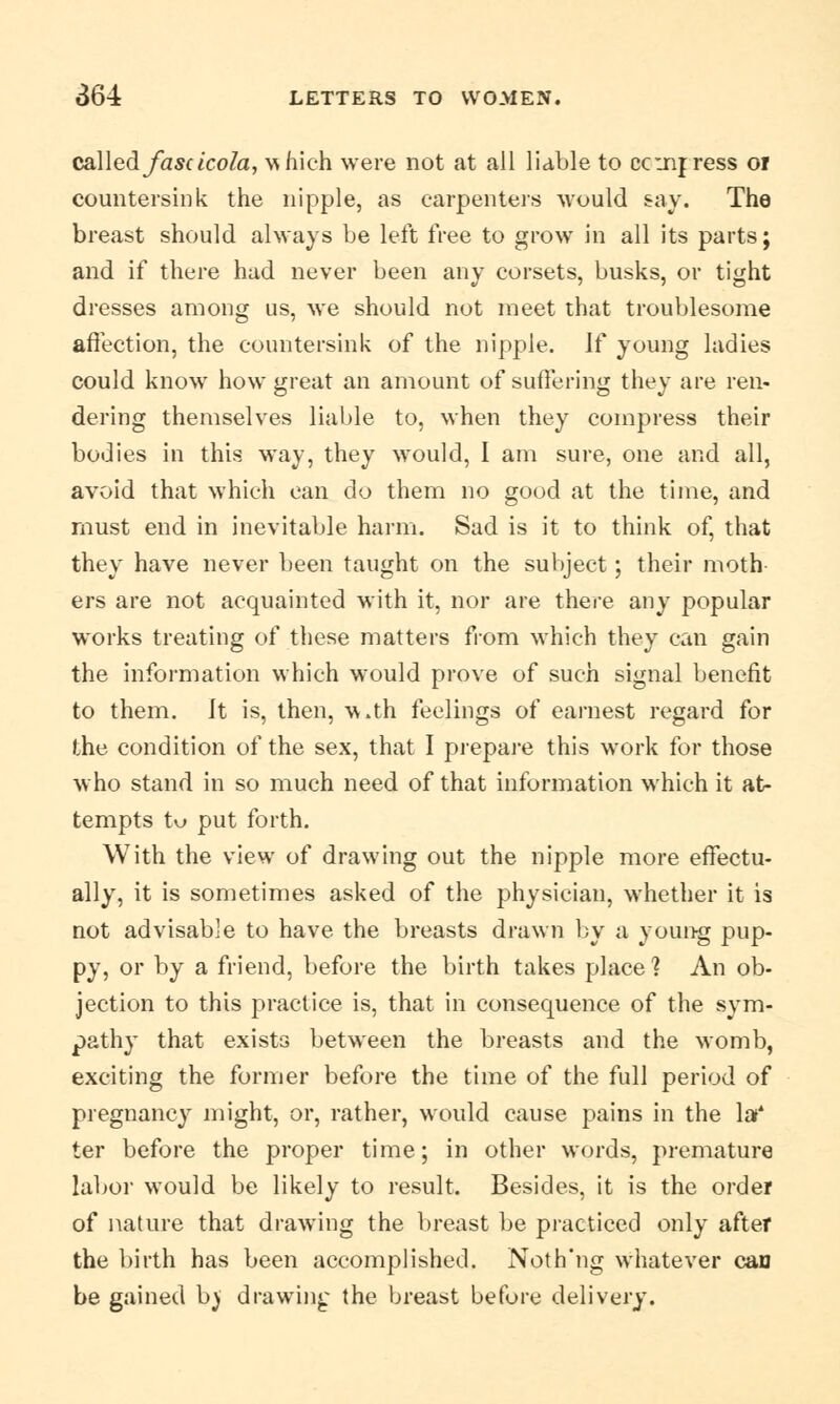 called fascicola, \^hich were not at all liable to ccmjress or countersink the nipple, as carpenters would say. The breast should always be left free to grow in all its parts; and if there had never been any corsets, busks, or tight dresses among us, we should not meet that troublesome affection, the countersink of the nipple. If young ladies could know how great an amount of suffering they are ren- dering themselves liable to, when they compress their bodies in this way, they would, I am sure, one and all, avoid that which can do them no good at the time, and must end in inevitable harm. Sad is it to think of, that they have never been taught on the subject; their moth ers are not acquainted with it, nor are there any popular works treating of these matters from which they can gain the information which would prove of such signal benefit to them. Jt is, then, w.th feelings of earnest regard for the condition of the sex, that I prepare this work for those who stand in so much need of that information which it at- tempts tu put forth. With the view of drawing out the nipple more effectu- ally, it is sometimes asked of the physician, whether it is not advisable to have the breasts drawn by a young pup- py, or by a friend, before the birth takes place1? An ob- jection to this practice is, that in consequence of the sym- pathy that exists between the breasts and the womb, exciting the former before the time of the full period of pregnancy might, or, rather, would cause pains in the lot* ter before the proper time; in other words, premature labor would be likely to result. Besides, it is the order of nature that drawing the breast be practiced only after the birth has been accomplished. Noth'ng whatever can be gained b) drawing the breast before delivery.