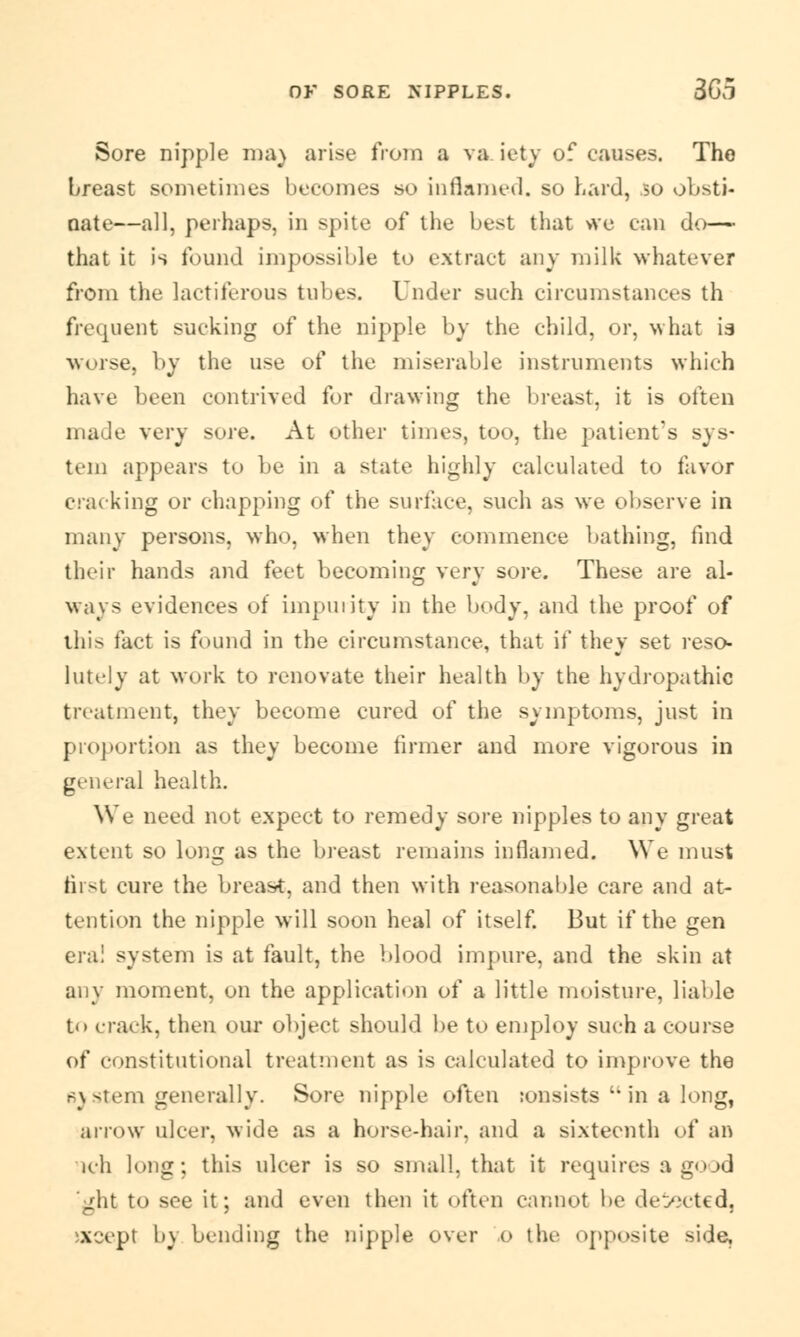 Sore nipple ma) arise from a va iety of causes. The breast sometimes becomes so inflamed, so hard, so obsti- nate—all, perhaps, in spite of the best that vre can do— that it is found impossible to extract any milk whatever from the lactiferous tubes. Under such circumstances th frequent sucking of the nipple by the child, or, what ia worse, by the use of the miserable instruments which have been contrived for drawing the breast, it is often made very sore. At other times, too, the patient's sys- tem appears to be in a state highly calculated to favor cracking or chapping of the surface, such as we observe in many persons, who, when they commence bathing, find their hands and feet becoming very sore. These are al- ways evidences of impurity in the body, and the proof of this fact is found in the circumstance, that if they set reso- lutely at work to renovate their health by the hydropathic treatment, they become cured of the symptoms, just in proportion as they become firmer and more vigorous in general health. We need not expect to remedy sore nipples to any great extent so long as the breast remains inflamed. We must first cure the breast, and then with reasonable care and at- tention the nipple will soon heal of itself. But if the gen era! system is at fault, the blood impure, and the skin at any moment, on the application of a little moisture, liable t<> crack, then our object should be to employ such a course of constitutional treatment as is calculated to improve the system generally. Sore nipple often ronsists 'in a long, arrow ulcer, wide as a horse-hair, and a sixteenth of an ich long; this ulcer is so small, that it requires a good ;ght to see it; and even then it often cannot be detected, «sept by bending the nipple over o the opposite side,
